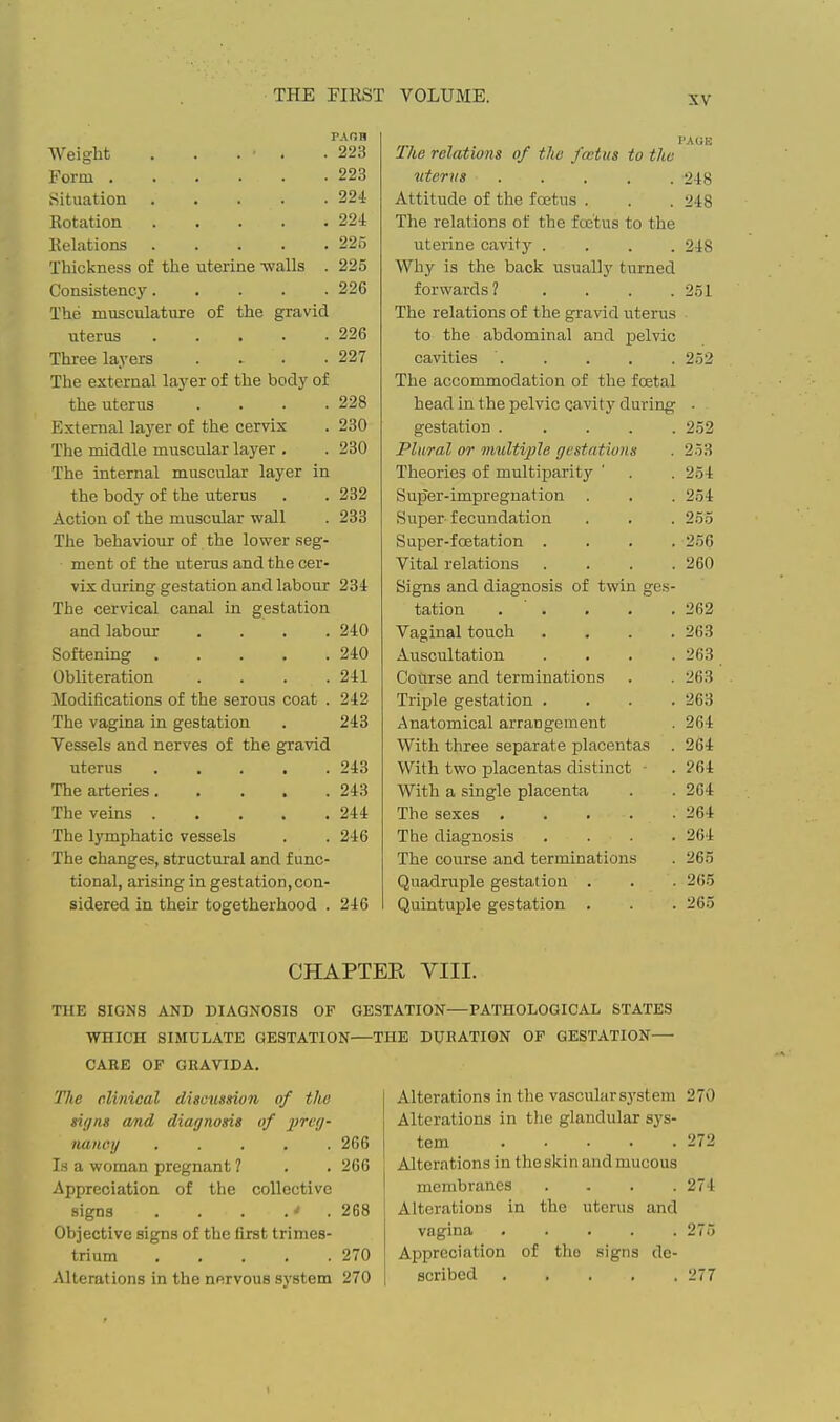 PAOH Weight . . . . .223 Form 223 Situation 224 Rotation 224 Relations 225 Thickness of the uterine -walls . 225 Consistency 226 The musculature of the gravid uterus 226 Three layers .... 227 The external layer of the body of the uterus .... 228 External layer of the cervix . 230 The middle muscular layer , . 230 The internal muscular layer in the body of the uterus . . 232 Action of the muscular wall . 233 The behaviour of the lower seg- ment of the uterus and the cer- vix during gestation and labour 234 The cervical canal in gestation and labour .... 240 Softening 240 Obliteration . . . .241 Modifications of the serous coat . 242 The vagina in gestation . 243 Vessels and nerves of the gravid uterus 243 The arteries..... 243 The veins 244 The lymphatic vessels . . 246 The changes, structural and func- tional, arising in gestation, con- sidered in their togetherhood . 246 I'AGK The relations of the fastus to the litems . . . . .248 Attitude of the foetus . . . 248 The relations of the fcetus to the uterine cavity .... 248 Why is the back usually turned forwards? . . . . 251 The relations of the gravid uterus to the abdominal and pelvic cavities ' 252 The accommodation of the foetal head in the pelvic cavity during gestation ..... 252 Plural or multiple gestatiuns 253 Theories of multiparity 254 Super-impregnation 254 Super-fecundation 255 Super-foetation . . . . 256 Vital relations .... 260 Signs and diagnosis of twin ges- tation . . . . . 262 Vaginal touch .... 263 Auscultation . . . . 263 Course and terminations 263 Triple gestation . . . . 263 Anatomical arrangement 264 With three separate placentas . 264 With two placentas distinct 264 With a single placenta 264 The sexes 264 The diagnosis .... 264 The course and terminations 265 Quadruple gestation . 265 Quintuple gestation . 265 CHAPTER VIII. TIIE SIGNS AND DIAGNOSIS OF GESTATION—PATHOLOGICAL STATES WHICH SIMULATE GESTATION—THE DUBATION OP GESTATION— CARE OF GBAVIDA. The clinical discussion of the signs amd diagnosis of preg- nancy ..... 266 Is a woman pregnant 1 . . 266 Appreciation of the collective signs . . . .•' . 268 Objective signs of the first trimes- trium 270 Alterations in the nervous system 270 Alterations in the vascular system 270 Alterations in the glandular sys- tem 272 Alterations in the skin and mucous membranes . . . .274 Alterations in the uterus and vagina ..... 275 Appreciation of tho signs de- scribed 277