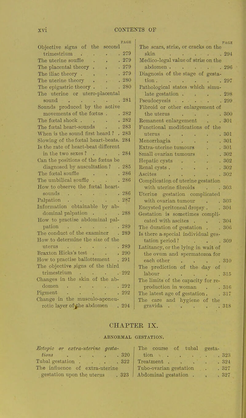PAGE Objective signs of the second trimestrium .... 279 The uterine souffle . . .279 The placental theory . . .279 The iliac theory . . . .279 The uterine theory . . . 280 The epigastric theory . . . 280 The uterine or utero-placental sound 281 Sounds produced by the active movements of the foetus . . 282 The foetal shock . . . .282 The foetal heart-sounds . . 283 When is the sound first heard ? . 283 Slowing of the foetal heart-beats. 284 Is the rate of heart-beat different in the two sexes ? . . . 284 Can the positions of the foetus be diagnosed by auscultation ? . 285 The foetal souffle . . .286 The umbilical souffle . . .286 How to observe the foetal heart- sounds 286 Palpation 287 Information obtainable by ab- dominal palpation . . . 288 How to practise abdominal pal- pation 289 The conduct of the examiner . 289 How to determine the size of the uterus 289 Braxton Hicks's test . . . 290 How to practise ballottement . 291 The objective signs of the third trimestrium . . . . 292 Changes in the skin of the ab- domen 292 Pigment 292 Change in the musculo-aponeu- rotic layer of^ie abdomen . 294 PAGE The scars, striae, or cracks on the skin 294 Medico-legal value of striae on the abdomen 290 Diagnosis of the stage of gesta- tion 297 Pathological states which simu- late gestation .... 298 Pseudocyesis ... . 299 Fibroid or other enlargement of the uterus .... 300 Eemanent enlargement . .301 Functional modifications of the uterus ..... 301 Menorrhagia .... 301 Extra-uterine tumours . . 301 Small ovarian tumours . . 302 Hepatic cysts .... 302 Renal cysts 302 Ascites 302 Complication of uterine gestation with uterine fibroids . . 303 Uterine gestation complicated with ovarian tumour . . 303 Encysted peritoneal dropsy . . 304 Gestation is sometimes compli- cated with ascites . . . 304 The duration of gestation . . 30(5 Is there a-special individual ges- tation period ? . . . 309 Latitancy, or the lying in wait of the ovum and spermatozoa for each other .... 310 The prediction of the day of labour 315 The limits of the capacity for re- production in woman . . 31(> The latest age of gestation. .317 The care and hygiene of the gravida 318 CHAPTER IX. ABNORMAL GESTATION. Ectopic or cxtra-utenno gesta- tions 320 Tubal gestation . . . .322 The infiuence of extra-uterine gestation upon the uterus . 323 The course of tubal gesta- tion 323 Treatment 324 Tubo-ovarian gestation . . 327 Abdominal gestation . . . 327