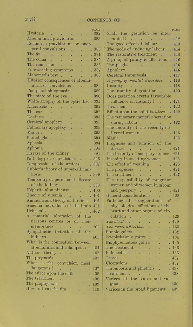 X viii Hysteria . . . . . 382 Shall tlic gestation be inter- PAfiE Albuminuria gravidarum 383 j rupted ? . . . . , 412 iiclampsia {gravidarum, or puer- The good effect of labour . 413 Tiorii.l onrtvnlsinrisj 383 The fit .... 384 The restorative treatment , 41.) Tlie coma .... 385 A group of paralytic affections 416 The remission 385 Paraplegia . . . . . 41(i Fox'ewarnin^ symptoms 387 416 Mahomed's test . 388 Cerebral thrombosis 417 Ulterior conseC[uences of albumi- 418 nuria or convulsions . . 389 Insanity . . . . . 418 Puerperal phlegmasise 389 The insanity of gestation 420 The state of the eye . . • 390 Does gestation exert a favourable Wliite atrophy of th'e optic disc . 391 influence on insanity ? 421 Amaurosis . . , . . 392 Trpa tm pn t, 422 The ear . . . . . 392 KflPect upon the child. iTt tdi'To , 422 33eafness . . . . . 393 The temporary mental aberration Cerebral apoplexy 393 rlni'ino' Innniiv ^llliili^ I<llijv./LLL • ■ < • 422 Pulmonary apoplexy 393 The insanity of the rocently de- Mania ...... 393 livered woman 423 Paraplegia 394 IVrnnin llX ClLllCli t • • • • 423 Aphasia 394 Prognosis and duration of the Aphonia . . . . , 394 d i (^pfmo 424 Disease of the kidney 394 The insanity of puerjDcry proper. 424 Pathology of convulsions 395 Tntjnnihv in ^uflrliner wnmon A.llCyt*ll.J.i^j 111 Oll^iVli.Ug WV/lL-lV.'ll • 425 Compression of the ureters 397 The effect of weaning . , 426 Gubler's theory of super-albumi- ^ J i w G ^^^^^^ • • • ■ 427 nosis . . . . . 399 The treatment . . . . 427 TemjDorary or permanent disease TTliP Tptjrinniiliil 11V TM'AO'nni'^i A. XlXj 1 COLfyJAimUlll I. V LI J- IJi, tj^i Ittl-lL of the kidney WUi-UUU. mivl Ui. WL/Ult;;!! iU IctUUlli, Nephrite nlbumineuse . . t:vO nnfl TMiPvnow Theory of uniBmia frfiiiAi*il /Ttn (1 pi'Q tmnc T —o Ammonsemia theory of Frerichs 401 T'nt'.hnlno'ipnl f o-o-prof inn q nf Anaimia and oedema of the brain 401 physiological affections of the Urinpemia . . . . . 402 heart and other organs of cir- A material alteration of the r.nljitinn 429 nervous centres or of their T/i/' hhrnd J, III/ i/lUUlv • • • I • 429 membranes .... 402 430 Sympathetic irritation of the Simple goitre .... 432 kidneys . . . . , 40'^ l^'iVnnlif.lm 1 mio cnit.vp AVhat is the connection between 7i^Tnnhv.cipnint,mm D*nit',i'P 4.n4. T^}ip tvpntmpnf', J V Ll UilUl i3 Lll\j%Jl\ .... A.C\7 *rU( X lilCUCL>lJCtoio .... The prognosis , . , , ■107 437 Wlien is tlie convulsion most Ulcerations .... 437 dangerous ? . . . . 407 Thrombosis and phlebitis . 438 The effect upon the child . 408 Treatment 438 The treatment .... 408 Vai'ices of the vulva and va- The prophj'laxis .... 409 gina . . . . 438 How to treat the fits . 410 Varices in the broad ligaments . 439