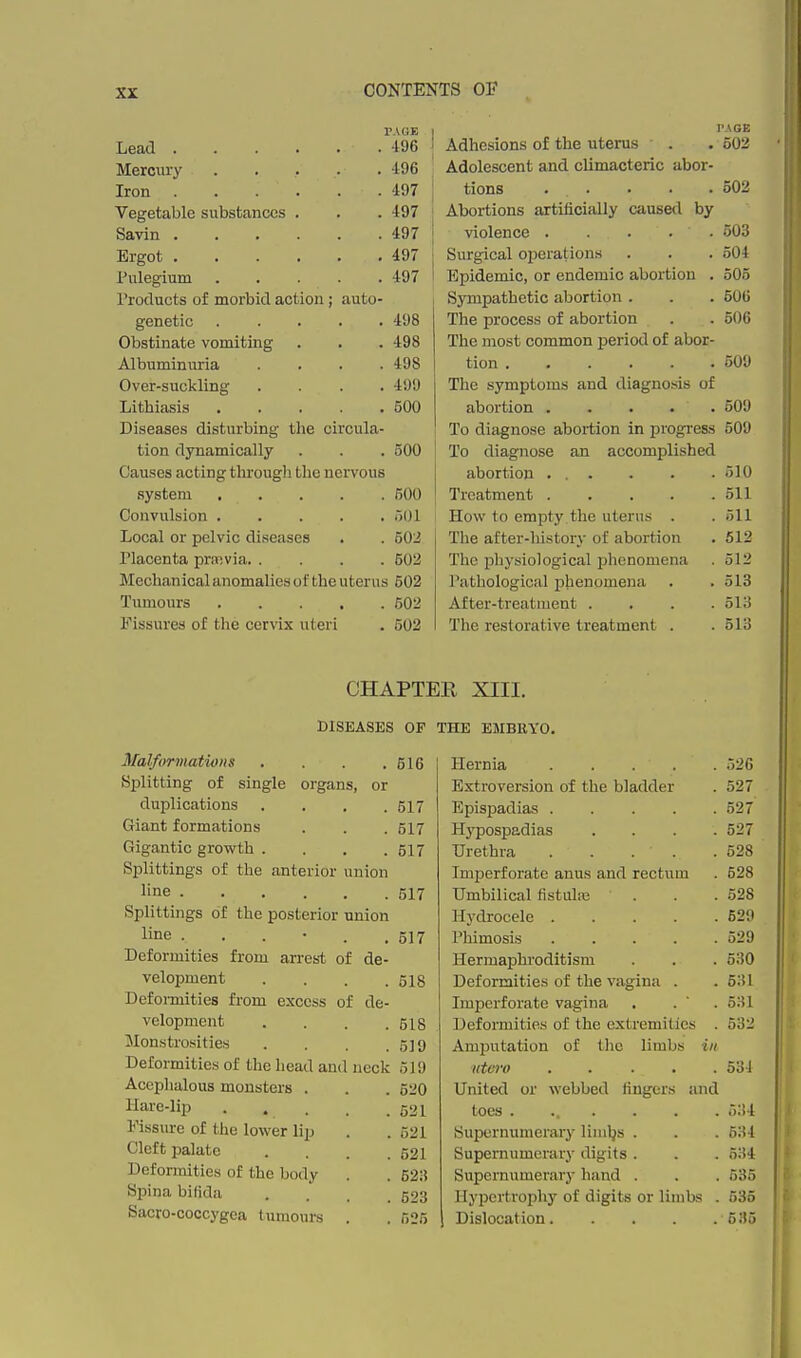 PAGE Lead 196 Mercury 196 Iron 497 Vegetable substances . . . 497 Savin 497 Ergot 497 l^ulegium 497 Products of morbid action; auto- genetic 498 Obstinate vomiting . . . 498 Albuminuria .... 498 Over-suckling .... 499 Lithiasis 500 Diseases disturbing the circula- tion dynamically . . . 500 Causes acting tlu-ougli the nervous system 600 Convulsion 501 Local or pelvic diseases . . 502 Placenta praivia 602 Mechanical anomalies of the uterus 602 Tumours 602 Fissures of the cervix uteri . 502 I IWGE ' Adhesions of the uterus . • 502 Adolescent and climacteric abor- tions ... . . .502 ' Abortions artificially caused by j violence 503 I Surgical operations . . . 504 I Epidemic, or endemic abortion . 505 I Sympathetic abortion . . . 506 The process of abortion . . 506 The most common period of abor- tion 509 The symptoms and diagnosis of abortion 509 To diagnose abortion in progi-ess 509 To diagnose an accomplished abortion ... . . .510 Treatment 511 How to empty, the uterus . .511 The after-history of abortion . 612 The physiological phenomena . 512 Patliological phenomena . .513 After-treatment . . . .513 The restorative treatment . . 513 CHAPTER XIII. DISEASES OF THE EMBEYO. Malformations . . . .616 Splitting of single organs, or duplications .... 517 Giant formations . . . 517 Gigantic growth .... 617 Splittings of the anterior union line 517 Splittings of the posterior union line ...... 517 Deformities from arres-t of de- velopment . . . .518 Defoi-mities from excess of de- velopment . . . .518 Monstrcsities . . . .519 Deformities of the head and neck 519 Acephalous monsters . . . 620 Hare-lip . . . . 521 Fissure of the lower lip . . 521 Cleft palate . . . .521 Deformities of the body . . 623 Spina bifida .... 523 Sacro-coccygea tumours . . 525 Hernia ..... 526 Extroversion of the bladder . 527 Epispadias 527 H3'pospadias .... 527 Urethra 528 Imperforate anus and rectum . 528 Umbilical fistulse . . . 528 Hydrocele 529 Phimosis 529 Hermaphroditism . . . 530 Deformities of the vagina . .531 Imperforate vagina . . ' . 531 Deformities of the extremities . 532 Amputation of tlie limbs in nturo ..... 534 United or webbed fingers and toes ....... 534 Supernumeraiy limljs . . . 534 Supernumerary digits . . . 534 Supernumerary hand . . . 535 Hypertrophy of digits or limbs . 535 Dislocation 635