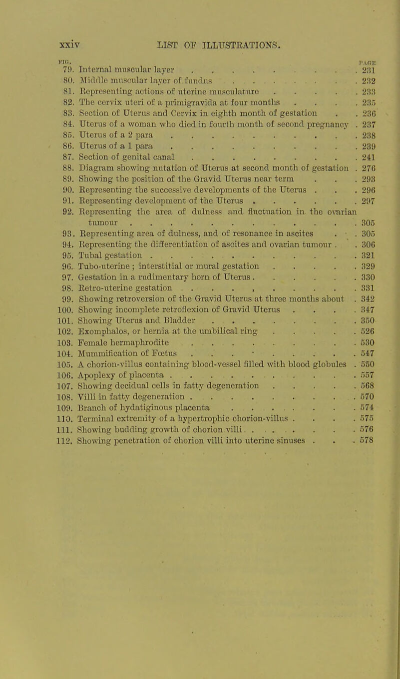 Pit). TAOE 70. Internal muscular layer ... 2I!1 80. Miflflle muscular layer of fundus 2'A2 81. Representing actions of uterine musculature 2:!.'! 82. The cervix uteri of a lirimigravida at four months .... 2ii'> 83. Section of Uterus and Cervix in eighth month of gestation . . 2BG 84. Uterus of a woman who died in fourth month of second pregnane}- . 237 85. Uterus of a 2 para 238 86. Uterus of a 1 para 239 87. Section of genital canal 241 88. Diagram showing nutation of Uterus at second month of gestation . 270 89. Showing the position of the Gravid Uterus near term . . . 293 90. Representing the successive developments of the Uterus . . , 296 91. Representing development of the Uterus 297 92. Representing the area of dulness and fluctuation in the orarian tiunom- 305 93. Representing area of dulness, and of resonance in ascites . . 305 94. Representing the diiferentiation of ascites and ovarian tumour . . 306 95. Tubal gestation 321 9G. Tubo-uterine ; interstitial or mural gestation 329 97. Gestation in a rudimentary horn of Uterus 330 98. Retro-uterine gestation 331 99. Showing retroversion of the Gravid Uterus at three months about . 342 100. Showing incomplete retroHexion of Gravid Uterus .... 347 101. Showing Uterus and Bladder 350 102. Exomphalos, or hernia at the umbilical ring 526 103. Female hermaphrodite 530 104. Mummification of Foetus . . . • 547 105. A chorion-villus containing blood-vessel filled with blood globules . 550 106. Apoplexy of placenta . . . . 557 107. Sho\\'ing decidual cells in fattj'degeneration 568 108. Villi in fatty degeneration 570 109. Branch of hydatiginous placenta . . 574 110. Terminal extremity of a hypertrophic chorion-villus .... 575 111. Showing budding growth of chorion villi...... . . . 576 112. Showing penetration of chorion villi into uterine sinuses . . .578