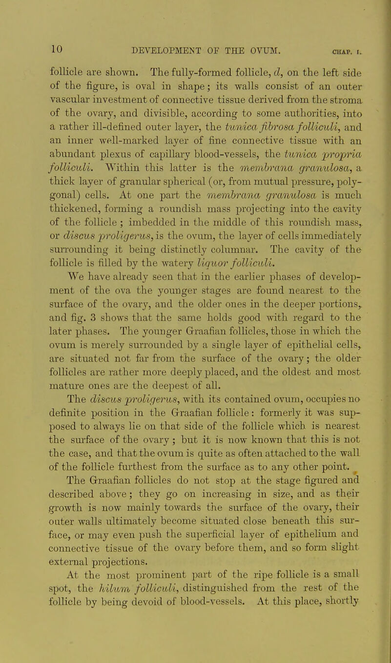 follicle are shown. The fully-formed follicle, cZ, on the left side of the figm-e, is oval in shape; its walls consist of an outer vascular investment of connective tissue derived from the stroma of the ovary, and divisible, according to some authorities, into a rather ill-defined outer layer, the tunica fibrosa folliculi, and an inner well-marked layer of fine connective tissue ■with an abundant plexus of capillary blood-vessels, the tunica jjropna folliculi. M'ithin this latter is the membrana granulosa, a thick layer of granular spherical (or, from mutual pressure, poly- gonal) cells. At one part the membrana granulosa is much thickened, forming a roundish mass projecting into the cavity of the follicle ; imbedded in the middle of this roundish mass, or discus proligerus, is the ovum, the layer of cells immediately surrounding it being distinctly columnar. The cavity of the follicle is filled by the watery liquor folliculi. We have already seen that in the earlier phases of develop- ment of the ova the younger stages are found nearest to the sm-face of the ovary, and the older ones in the deeper portions,, and fig. 3 shows that the same holds good with regard to the later phases. The younger G-raafian follicles, those in which the ovum is merely surrounded by a single layer of epithelial cells, are situated not far from the surface of the ovary; the older follicles are rather more deeply placed, and the oldest and most mature ones are the deepest of all. The discus proligerus, with its contained ovum, occupies no definite position in the Grraafian follicle: formerly it was sup- posed to always lie on that side of the follicle which is nearest the sm-face of the ovary; but it is now known that this is not the case, and that the ovum is quite as often attached to the wall of the follicle furthest from the surface as to any other point. The Graafian follicles do not stop at the stage figured and described above; they go on increasing in size, and as their growth is now mainly towards the surface of the ovary, their outer walls ultimately become situated close beneath this sur- face, or may even push the superficial layer of epithelium and connective tissue of the ovary before them, and so fonn slight external projections. At the most prominent part of the ripe follicle is a small spot, the hilam folliculi, distinguished from the rest of the follicle by being devoid of blood-vessels. At this place, shortly