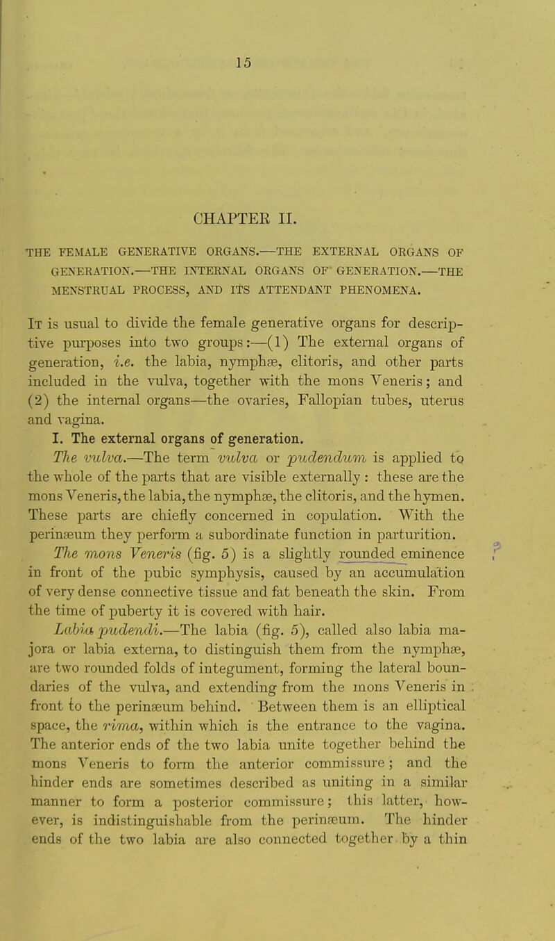 CHAPTER II. THE FEMALE GENERATIVE ORGANS.—THE EXTERNAL ORGANS OF GENERATION.—THE INTERNAL ORGANS OF GENERATION.—THE MENSTRUAL PROCESS, AND ITS ATTENDANT PHENOMENA. It is usual to divide the female generative organs for descrip- tive pui-poses into two groups:—(1) The external organs of generation, i.e. the labia, nymphs, clitoris, and other parts included in the vulva, together with the mons Veneris; and (2) the internal organs—the ovaries, Fallopian tubes, uterus and vagina. I. The external organs of generation. The vulva.—The term vulva or pudendum is applied to the whole of the parts that are visible externally : these are the mons Veneris, the labia, the nymphse, the clitoris, and the hymen. These parts are chiefly concerned in copulation. With the perinteum they perform a subordinate function in parturition. The mons Veneris (fig. 5) is a slightly rounded eminence in front of the pubic symphysis, caused by an accumulation of very dense connective tissue and fat beneath the skin. From the time of puberty it is covered with hair. Labm pudendi.—The labia (fig. 5), called, also labia ma- jora or labia externa, to distinguish them from the nymphse, are two rounded folds of integument, forming the lateral boun- daries of the vulva, and extending from the mons Veneris in front {o the perinseum behind. Between them is an ellijitical space, the rima, within which is the entrance to the vagina. The anterior ends of the two labia unite together behind the mons Veneris to form the anterior commissure; and the hinder ends are sometimes described as uniting in a similar manner to form a posterior commissure; this latter, how- ever, is indistinguishable from the perina^um. The hinder ends of the two labia are also connected together by a thin