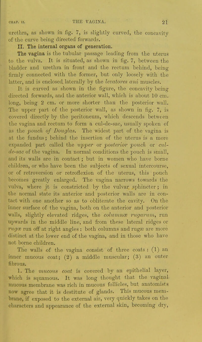 urethra, as shown in fig. 7, is slightly curved, the concavity of the curve being dii'ected forwards. II. The internal organs of generation. The vagina is the tubular passage leading from the uterus to the vulva. It is situated, as shown in fig. 7, between the bladder and urethi-a in front and the rectum behind, being firmly connected with the former, but only loosely with the latter, and is enclosed laterally by the levatores ani muscles. It is carved as shown in the figure, the concavity being directed forwards, and the anterior wall, which is about 10 cm. long, being 2 cm. or more shorter than the posterior wall. The upper part of the posterior wall, as shown in fig. 7, is covered directly by the peritoneum, which descends between the vagina and rectum to form a cul-de-sac, usually spoken of as the pouch of Douglas. The widest part of the vagina is at the fundus; behind the insertion of the uterus is a more exj)anded part called the itpper or posterior pouch or cul- de-sac of the vagina. In normal conditions the pouch is small, and its walls are in contact; but in women who have borne children, or who have been the subjects of sexual intercourse, or of retroversion or retroflexion of the uterus, this pouch becomes greatly enlarged. The vagina narrows towards the vulva, where it is constricted by the vulvar sphincter; in the normal state its anterior and posterior walls are in con- tact with one another so as to obliterate the cavity. On the inner surface of the vagina, both on the anterior and posterior walls, slightly elevated ridges, the columnce rugarum, run upwards in the middle line, and from these lateral ridges or rug(]e run off at right angles : both columns and rugae are more distinct at the lower end of the vagina, and in those who have not borne children. The walls of the vagina consist of three coats : (1) an inner mucous coat; (2) a middle muscular; (3) an outer fibrous. 1. The mucous coat is covered by an epithelial layer, which is squamous. It was long thought that the vaginal mucous membrane was rich in mucous follicles, but anatomists now agree that it is destitute of glands. This mucous mem- brane, if exposed to the external air, very quickly takes on the characters and appearance of the external skin, becoming dry,
