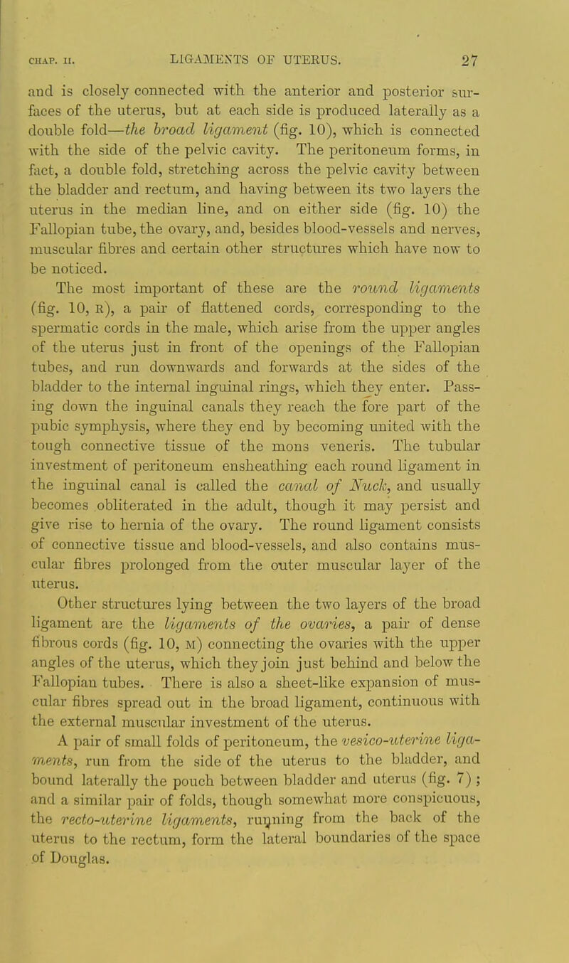 and is closely connected with the anterior and posterior sur- faces of the uterus, but at each side is produced laterally as a double fold—the broad ligament (fig. 10), which is connected with the side of the pelvic cavity. The peritoneum forms, in fact, a double fold, stretching across the pelvic cavity between the bladder and rectum, and having between its two layers the uterus in the median line, and on either side (fig. 10) the Fallopian tube, the ovary, and, besides blood-vessels and nerves, muscular fibres and certain other structures which have now to be noticed. The most important of these are the round ligaments (fig. 10, r), a pair of flattened cords, corresponding to the spermatic cords in the male, which arise from the upper angles of the uterus just in front of the openings of the Fallopian tubes, and run downwards and forwards at the sides of the bladder to the internal inguinal rings, which they enter. Pass- ing down the inguinal canals they reach the fore part of the pubic symphysis, where they end by becoming united with the tough connective tissue of the mons veneris. The tubular investment of peritoneum ensheathing each round ligament in the inguinal canal is called the canal of Nuch, and usually becomes obliterated in the adult, though it may persist and give rise to hernia of the ovary. The round ligament consists of connective tissue and blood-vessels, and also contains mus- cular fibres prolonged from the outer muscular layer of the uterus. Other structures lying between the two layers of the broad ligament are the ligaments of the ovaries, a pair of dense fibrous cords (fig. 10, m) connecting the ovaries with the upper angles of the uterus, which they join just behind and below the Fallopian tubes. There is also a sheet-like expansion of mus- cular fibres spread out in the broad ligament, continuous with the external muscular investment of the uterus. A pair of small folds of peritoneum, the vesico-uterine liga- ments, run from the side of the uterus to the bladder, and bound laterally the pouch between bladder and uterus (fig. 7) ; and a similar pair of folds, though somewhat more conspicuous, the recto-uterine ligaments, ru^^ning from the back of the uterus to the rectum, form the lateral boundaries of the space of Douglas.