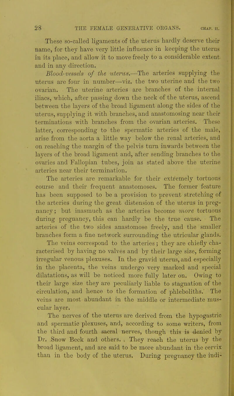 These so-called ligaments of the uterus hardly deserve their name, for they have very little influence in keeping the uterus in its place, and allow it to move freely to a considerable extent- and in any direction. Blood-vessels of the uterus.—The arteries supplying the uterus are four in number—viz. the two uterine and the two ovarian. The uterine arteries are branches of the internal iliacs, which, after passing down the neck of the uterus, ascend between the layers of the broad ligament along the sides of the uterus, supplying it with branches, and anastomosing near their terminations with branches from the ovarian arteries. These latter, corresponding to the spermatic arteries of the male, arise from the aorta a little way below the renal arteries, and on reaching the margin of the pelvis turn inwards between the layers of the broad ligament and, after sending branches to the ovai'ies and Fallopian tubes, join as stated above the uterine arteries near their termination. The arteries are remarkable for their extremely tortuous course and their frequent anastomoses. The former feature has been supposed to be a provision to prevent stretching of the arteries during the great distension of the uterus in preg- nancy ; but inasmuch as the arteries become more tortuous during pregnancy, this can hardly be the true cause. The arteries of the two sides anastomose freely, and the smaller branches form a fine network smTounding the utricidar glands. The veins correspond to the arteries; they are chiefly cha- racterised by having no valves and by their large size, forming irregular venous plexuses. In the gravid uterus, and especially in the placenta, the veins undergo very mai'ked and special dilatations, as will be noticed more fully later on. Owing to their large size they are peculiarly liable to stagnation of the circulation, and hence to the formation of phleboliths.' The veins are most abundant in the middle or intermediate mus- cular layer. The nerves of the uterus are derived from the hypogastric and spermatic plexuses, and, according to some writers, from the third and fourth sacral nerves, though this is denied by Dr. Snow Beck and others. , They reach the uterus by the broad ligament, and are said to be more abundant in the cervix than in the body of the uterus. During pregnancy the indi-