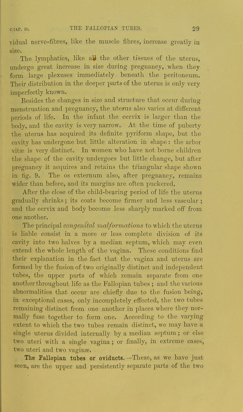 vidual nerve-fibres, like the muscle fibres, increase greatly in size. The lymphatics, like alii the other tissues of the uterus, undergo great increase in size during pregnancy,. when they form large plexuses immediately beneath the peritoneum. Their distribution in the deeper parts of the uterus is only very imperfectly known. Besides the changes in size and structure that occur during menstruation and pregnancy, the uterus also varies at different periods of life. In the infant the cervix is larger than the body, and the cavity is very narrow. At the time of puberty the uterus has acquired its definite pyriform shape, but the cavity has undergone but little alteration in shape: the arbor vitjB is very distinct. In women who have not borne children the shape of the cavity undergoes but little change, but after pregnancy it acquires and retains the triangular shape shown in fig. 9. The os externum also, after pregnancy, remains wider than before, and its margins are often puckered. After the close of the child-bearing period of life the uterus gradually shrinks; its coats become firmer and less vascular ; and the cervix and body become less sharply marked off from one another. The principal congenital malformations to which the uterus is liable consist in a more or less complete division of its cavity into two halves by a median septum, which may even extend the whole length of the vagina. These conditions find their explanation in the fact that the vagina and uterus are formed by the fusion of two originally distinct and indeiDendent tubes, the upper parts of which remain separate from one another throughout life as the Fallopian tubes ; and the various abnormalities that occur are chiefly due to the fusion being, in exceptional cases, only incompletely effected, the two tubes remaining distinct from one another in places where they nor- mally fuse together to form one. According to the varying extent to which the two tubes remain distinct, we may have a single uterus divided internally by a median septum ; or else two uteri with a single vagina; or finally, in extreme cases, two uteri and two vaginae. The Fallopian tubes or oviducts. —These, as we have just seen, are the upper and persistently sepai'ate parts of the two