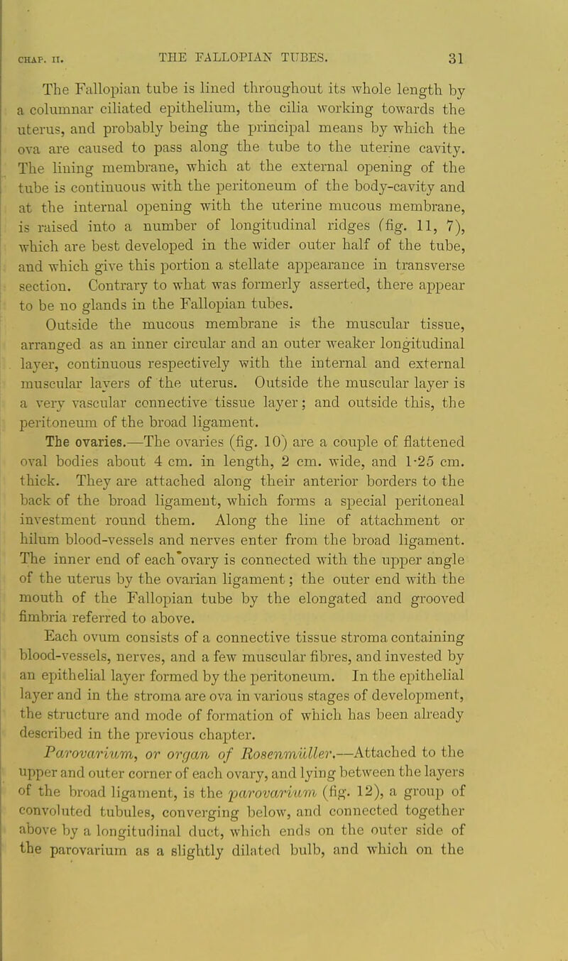 The Fallopian tube is lined throughout its whole length by a columnar ciliated epithelium, the cilia working towards the uterus, and probably being the principal means by which the ova are caused to pass along the tube to the uterine cavity. The lining membrane, which at the external opening of the tube is continuous with the peritoneum of the body-cavity and at the internal opening with the uterine mucous membrane, ■ is raised into a number of longitudinal ridges (fig. 11, 7), which are best developed in the wider outer half of the tube, , and which give this portion a stellate appearance in transverse section. Contrary to what was formerly asserted, there appear to be no glands in the Fallopian tubes. Outside the mucous membrane is the muscular tissue, , arranged as an inner circular and an outer weaker longitudinal layer, continuous resjoectively with the internal and external muscular layers of the uterus. Outside the muscular layer is a very vascular connective tissue layer; and outside this, the I) peritoneum of the broad ligament. The ovaries.—The ovaries (fig. 10) are a couple of flattened I oval bodies about 4 cm. in length, 2 cm. wide, and 1-25 cm. thick. They are attached along their anterior borders to the back of the broad ligament, which forms a special peritoneal investment round them. Along the line of attachment or hilum blood-vessels and nerves enter from the broad ligament. The inner end of each'ovary is connected with the upper angle of the uterus by the ovarian ligament; the outer end with the mouth of the Fallopian tube by the elongated and grooved fimbria referred to above. Each ovum consists of a connective tissue stroma containing blood-vessels, nerves, and a few muscular fibres, and invested by an epithelial layer formed by the peritoneum. In the epithelial layer and in the stroma are ova in various stages of development, the structure and mode of formation of which has been already described in the previous chapter. Parovarixim, or organ of Rosenmuller.—Attached to the upper and outer corner of each ovary, and lying between the layers of the broad ligament, is the parovaritim (fig. 12), a group of convoluted tubules, converging below, and connected together above by a longitudinal duct, which ends on the outer side of the parovarium as a slightly dilated bulb, and which on the