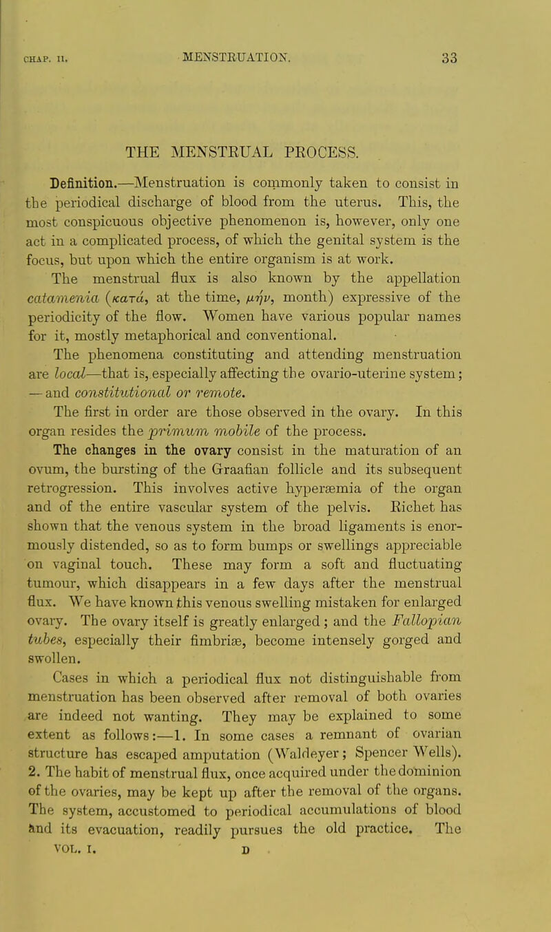 THE MENSTRUAL PROCESS. Definition.—Menstruation is commonly taken to consist in the periodical discharge of blood from the uterus. This, the most conspicuous objective phenomenon is, however, only one act in a complicated process, of which the genital system is the focus, but upon which the entire organism is at work. The menstrual flux is also known by the appellation catamenia (^Kard, at the time, nijv, month) expressive of the periodicity of the flow. Women have various popular names for it, mostly metaphorical and conventional. The phenomena constituting and attending menstruation are local—that is, especially affecting the ovario-uterine system; — and constitutional or remote. The first in order are those observed in the ovary. In this organ resides the primum mobile of the process. The changes in the ovary consist in the maturation of an ovum, the bursting of the Graafian follicle and its subsequent retrogression. This involves active hypersemia of the organ and of the entire vascular system of the pelvis. Richet has shown that the venous system in the broad ligaments is enor- mously distended, so as to form bumps or swellings appreciable on vaginal touch. These may form a soft and fluctuating tumour, which disappears in a few days after the menstrual flux. We have known this venous swelling mistaken for enlarged ovary. The ovary itself is greatly enlarged ; and the Fallopian tubes, especially their fimbriae, become intensely gorged and swollen. Cases in which a periodical flux not distinguishable from menstruation has been observed after removal of both ovaries are indeed not wanting. They may be explained to some extent as follows:—1. In some cases a remnant of ovarian structure has escaped amputation (Waldeyer; Spencer Wells). 2. The habit of menstrual flux, once acquired under the dominion of the ovaries, may be kept up after the removal of the organs. The system, accustomed to periodical accumulations of blood Jind its evacuation, readily pursues the old practice. The VOL. I. D