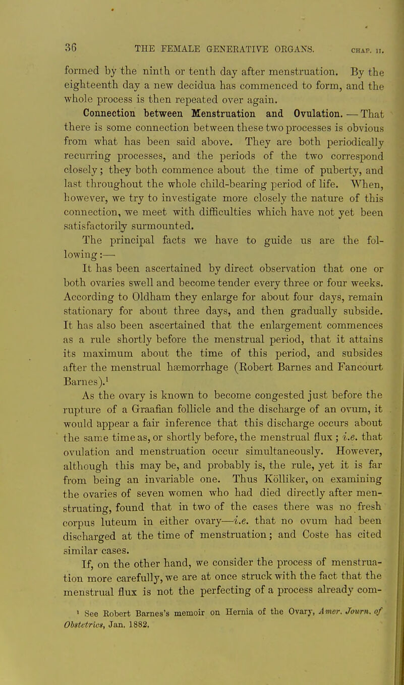 CHAP. II. formed by the ninth or tenth day after menstruation. By the eighteenth day a new decidua has commenced to form, and the whole process is then repeated over again. Connection between Menstruation and Ovulation. — That there is some connection between these two processes is obvious from what has been said above. They are both periodically recurring processes, and the periods of the two correspond closely; they both commence about the time of puberty, and last tliroughout the whole child-bearing period of life. When, however, we try to investigate more closely the nature of this connection, we meet with difficulties which have not yet been satisfactorily surmounted. The principal facts we have to guide us are the fol- lowing :— It has been ascertained by direct observation that one or both ovaries swell and become tender every three or four weeks. According to Oldham they enlarge for about four days, remain stationary for about three days, and then gradually subside. It has also been ascertained that the enlargement commences as a rule shortly before the menstrual period, that it attains its maximum about the time of this period, and subsides after the menstrual haemorrhage (Eobert Barnes and Fancourt Barnes).' As the ovary is known to become congested just before the rupture of a Graafian follicle and the discharge of an ovum, it would appear a fair inference that this discharge occurs about the same time as, or shortly before, the menstrual flux ; i.e. that ovulation and mienstruation occur simultaneously. However, although this may be, and probably is, the rule, yet it is far from being an invariable one. Thus Kolliker, on examining the ovaries of seven women who had died directly after men- struating, found that in two of the cases there was no fresh corpus luteum in either ovary—i.e. that no ovum had been discharged at the time of menstruation; and Coste has cited similar cases. If, on the other hand, we consider the process of menstrua- tion more carefully, we are at once struck with the fact that the menstrual flux is not the perfecting of a process already com- ' See Robert Barnes's memoir on Hernia of the Ovary, Amer. Journ. of Obitetrios, Jan. 1882.