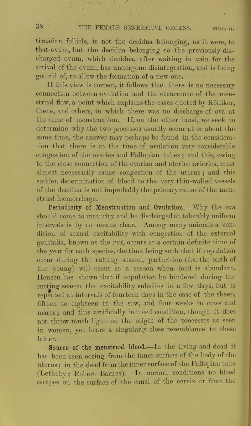 Graafian follicle, is not the decidua belonging, as it were, to that ovum, but the decidua belonging to the previously dis- charged ovum, which decidua, after waiting in vain for the arrival of the ovum, has undergone disintegration, and is being got rid of, to allow the formation of a new one. If this view is correct, it follows that there is no necessary connection between -ovulation and the occurrence of the men- strual flow, a point which explains the cases quoted by Kolliker, Coste, and others, in which there was no discharge of ova at the time of menstruation. If, on the other hand, we seek to determine why the two processes usually occur at or about the same time, the answer may perhaps be found in the considera- tion that there is at the time of ovulation very considerable congestion of the ovaries and Fallopian tubes ; and this, owing to the close connection of the ovarian and uterine arteries, must almost necessarily cause congestion of the uterus; and this sudden determination of blood to the very thin-walled vessels of the decidua is not improbably the primai'y cause of the men- strual hctmorrhage. Periodicity of Menstruation and Ovulation.—Why the ova should come to matm*ity and be discharged at tolerably uniform intervals is by no means clear. Among many animals a con- dition of sexual excitability with congestion of the external genitalia, known as the rut, occurs at a certain definite time of the year for each species, the time being such that if copulation occm- during the rutting season, parturition (i.e. the birth of the young) will occur at a season when food is abundant. Hensen has shown that if copulation be hindered during the rutting season the excitability subsides in a few days, but is repeated at intervals of fourteen days in the ease of the sheep, fifteen to eighteen in the sow, and four weeks in cows and mares; and this artificially induced condition, though it does not throw much light on the origin of the processes as seen in women, yet bears a singularly close resemblance to these latter. Source of the menstrual blood.—In the living and dead it has been seen oozing from the inner surface of the body of the uterus ; in the dead from the inner surface of the Fallopian tube (Letheby; Robert Barnes). In normal conditions no blood escapes on the surface of the canal of the cervix or from the