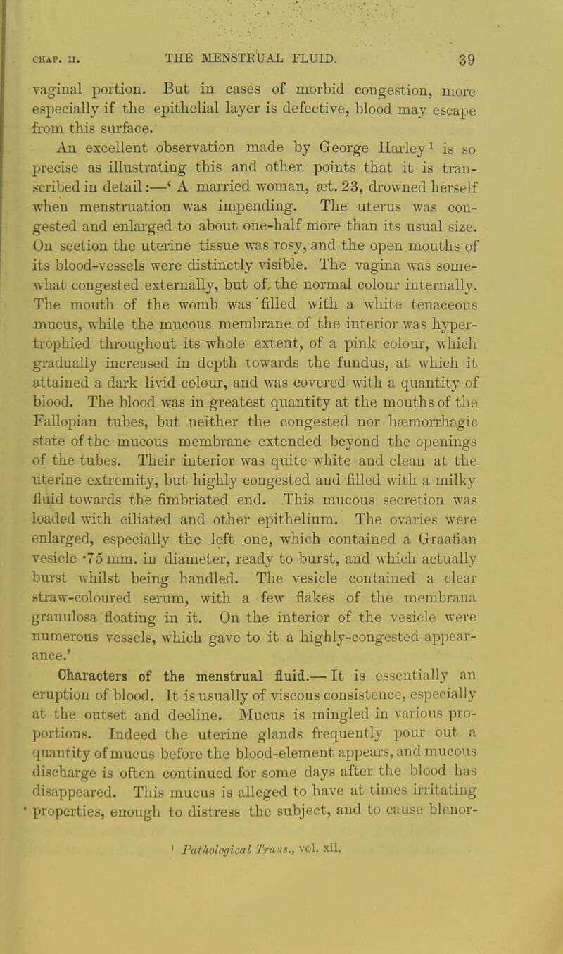 vaginal portion. But in cases of morbid congestion, more especially if the epithelial layer is defective, blood may escape from this surface. An excellent observation made by Greorge Harley^ is so precise as illustrating this and other points that it is tran- scribed in detail:—' A married woman, set. 23, drowned herself when menstruation was impending. The uterus was con- gested and enlarged to about one-half more than its usual size. On section the uterine tissue was rosy, and the open mouths of its blood-vessels were distinctly visible. The vagina was some- what congested externally, but of.- the normal colour internally. The mouth of the womb was'filled with a white tenaceous mucus, while the mucous membrane of the interior was hyper- trophied throughout its whole extent, of a pink colour, which gradually increased in depth towards the fundus, at which it attained a dark livid colour, and was covered with a quantity of blood. The blood was in greatest quantity at the mouths of the Fallopian tubes, but neither the congested nor hsemorrhagic state of the mucous membrane extended beyond the openings of the tubes. Their interior was quite white and clean at the uterine extremity, but highly congested and filled with a milky fluid towards the fimbriated end. This mucous secretion was loaded with ciliated and other epithelium. The ovaries were enlarged, especially the left one, which contained a Graafian vesicle '75 mm, in diameter, ready to burst, and which actually burst whilst being handled. The vesicle contained a clear straw-colom-ed serum, with a few flakes of the inembrana granulosa floating in it. On the interior of the vesicle were numerous vessels, which gave to it a highly-congested appear- ance.' Characters of the menstrual fluid.— It is essentially an eruption of blood. It is usually of viscous consistence, especially at the outset and decline. Mucus is mingled in various pro- portions. Indeed the uterine glands frequently pour out a quantity of mucus before the blood-element appears, and mucous discharge is often continued for some days after the blood has disappeared. This mucus is alleged to have at times irritating ' properties, enough to distress the subject, and to cause blenor- ' Pathological Trans., vol.