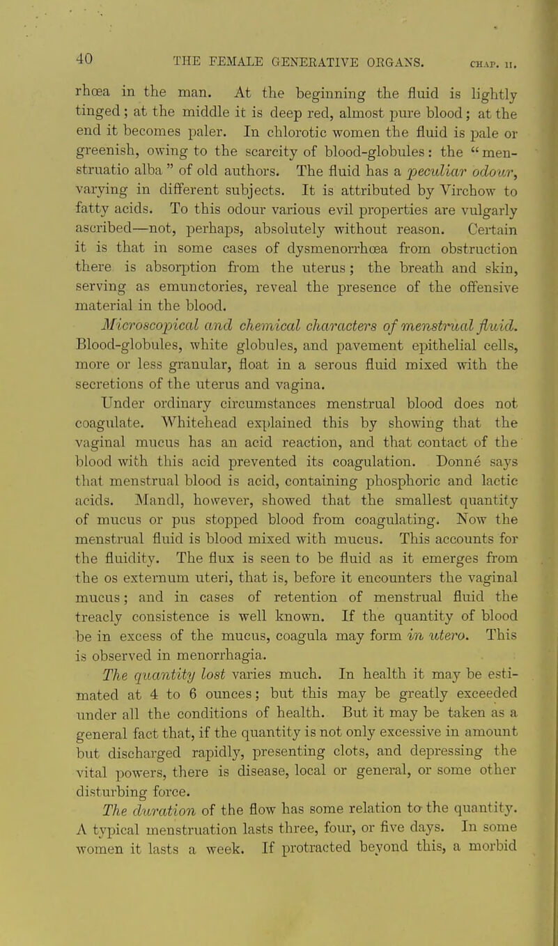 CHAP. II. rhoea in the man. At the beginning the fluid is lightly tinged; at the middle it is deep red, almost pure blood; at the end it becomes paler. In chlorotic women the fluid is pale or greenish, owing to the scarcity of blood-globules: the  men- struatio alba  of old authors. The fluid has a 'peculiar odour, varying in different subjects. It is attributed by Virchow to fatty acids. To this odour various evil properties are vulgarly ascribed—not, perhaps, absolutely without reason. Certain it is that in some cases of dysmenorrhoea from obstruction there is absor^rtion from the uterus; the breath and skin, serving as emunctories, reveal the presence of the offensive material in the blood. Microscopical and chemical characters of menstrual fluid. Blood-globules, white globules, and pavement epithelial cells, more or less granular, float in a serous fluid mixed with the secretions of the uterus and vagina. Under ordinary circumstances menstrual blood does not coagulate. Whitehead explained this by showing that the vaginal mucus has an acid reaction, and that contact of the blood with this acid prevented its coagulation. Donne says that menstrual blood is acid, containing phosphoric and lactic acids. Mandl, however, showed that the smallest quantity of mucus or pus stopped blood from coagulating. Now the menstrual fluid is blood mixed with mucus. This accounts for the fluidity. The flux is seen to be fluid as it emerges from the OS externum uteri, that is, before it encounters the vaginal mucus; and in cases of retention of menstrual fluid the treacly consistence is well known. If the quantity of blood be in excess of the mucus, coagula may form in utero. This is observed in menorrhagia. The quantity lost varies much. In health it may be esti- mated at 4 to 6 ounces; but this may be greatly exceeded imder all the conditions of health. But it may be taken as a general fact that, if the quantity is not only excessive in amount but discharged rapidly, presenting clots, and depressing the vital powers, there is disease, local or general, or some other disturbing force. The duration of the flow has some relation ta the quantity. A typical menstruation lasts three, four, or five days. In some women it lasts a week. If protracted beyond this, a morbid