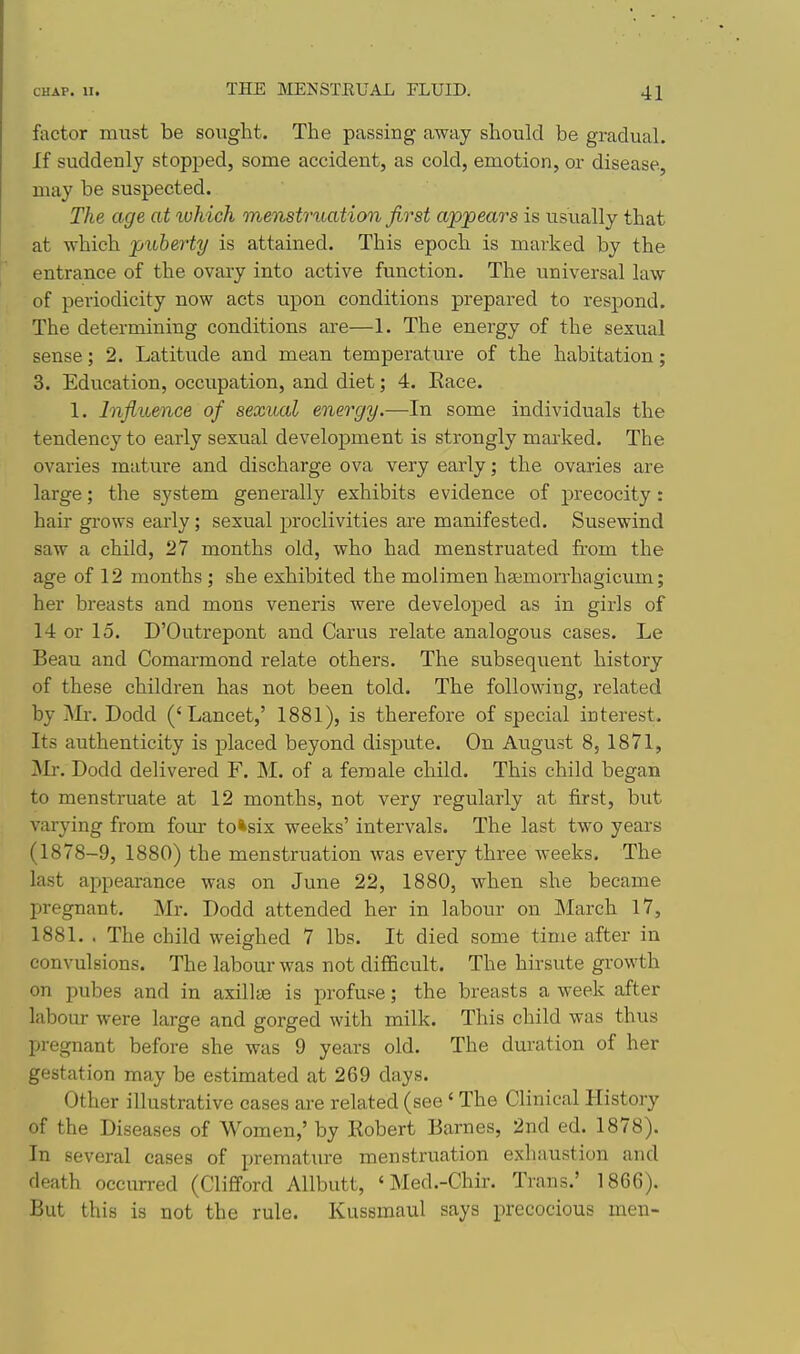 factor must be sought. The passing away should be gradual. If suddenly stopped, some accident, as cold, emotion, or disease, may be suspected. The age at which menstrtiation first appears is usually that at which puberty is attained. This epoch is marked by the entrance of the ovary into active function. The universal law of periodicity now acts upon conditions prepared to respond. The determining conditions are—1. The energy of the sexual sense; 2. Latitude and mean temperature of the habitation; 3. Education, occupation, and diet; 4. Eace. 1. Influence of sexual energy.—In some individuals the tendency to early sexual development is strongly marked. The ovaries mature and discharge ova very early; the ovaries are large; the system generally exhibits evidence of precocity: hair grows early ; sexual proclivities are manifested. Susewind saw a child, 27 months old, who had menstruated from the age of 12 months ; she exhibited the molimen hsemorrhagicum; her breasts and mons veneris were developed as in girls of 14 or 15. D'Outrepont and Carus relate analogous cases. Le Beau and Comarmond relate others. The subsequent history of these children has not been told. The following, related by Mr. Dodd ('Lancet,' 1881), is therefore of special interest. Its authenticity is placed beyond dispute. On August 8, 1871, jMr. Dodd delivered F. M. of a female child. This child began to menstruate at 12 months, not very regularly at first, but varying from four to*six weeks' intervals. The last two years (1878-9, 1880) the menstruation was every three weeks. The last appearance was on June 22, 1880, when she became pregnant. Mr. Dodd attended her in labour on March 17, 1881. . The child weighed 7 lbs. It died some time after iu convulsions. The labour was not difficult. The hirsute growth on pubes and in axillte is jirofuse; the breasts a week after labour were large and gorged with milk. This child was thus pregnant before she was 9 years old. The duration of her gestation may be estimated at 269 days. Other illustrative cases are related (see < The Clinical History of the Diseases of Women,' by Robert Barnes, 2nd ed. 1878). In several cases of prematiu-e menstruation exhaustion and death occurred (Clifford Allbutt, ' Med.-Chir. Trans.' 1866). But this is not the rule. Kussmaul says precocious men-