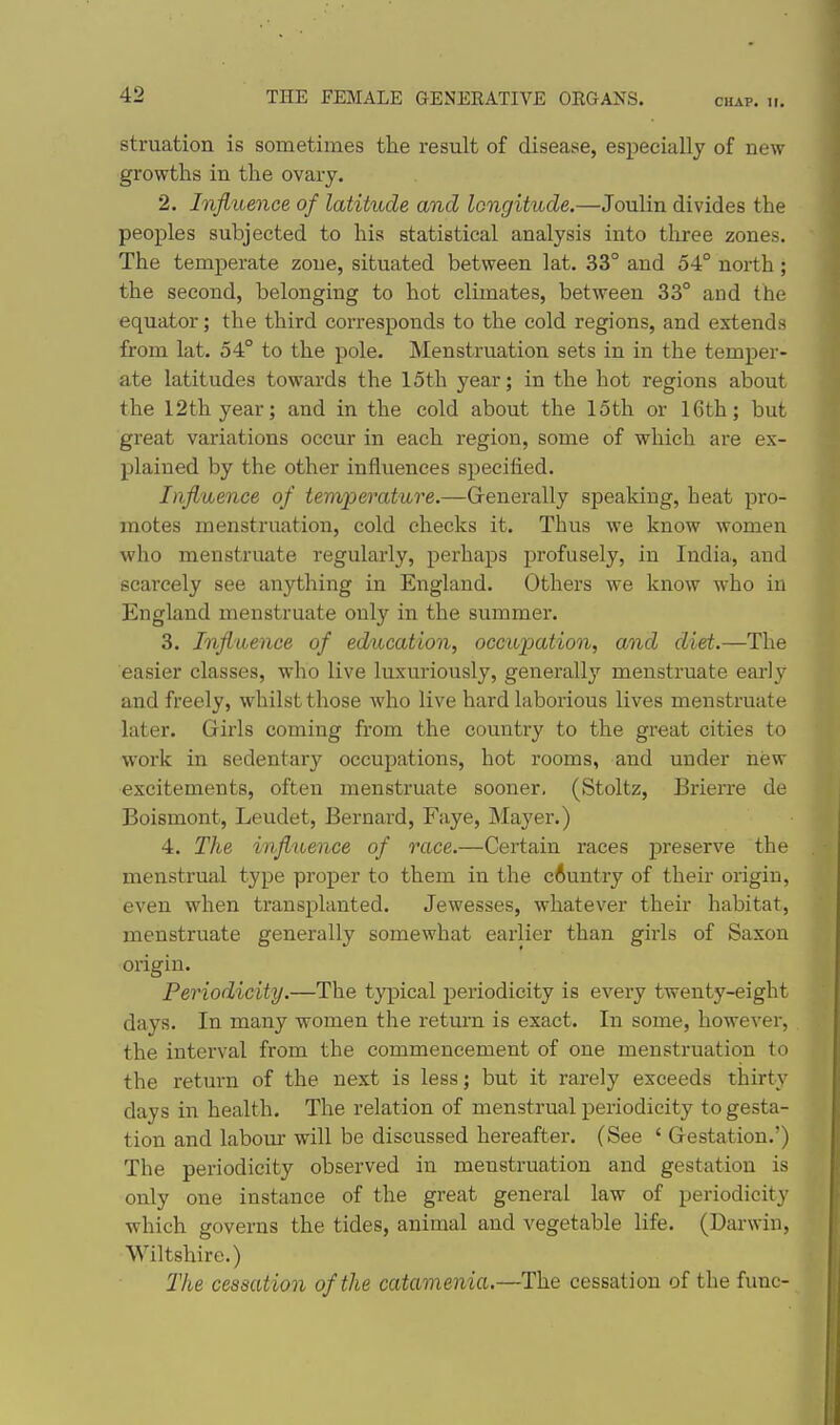 CHAP. II. struation is sometimes the result of disease, especially of new growths in the ovary. 2. Influence of latitude and longitude.—Joulin divides the peoples subjected to his statistical analysis into tliree zones. The temperate zone, situated between lat. 33° and 54° north; the second, belonging to hot climates, between 33° and the equator; the third corresponds to the cold regions, and extends from lat. 54° to the pole. INIenstruation sets in in the temper- ate latitudes towards the 15th year; in the hot regions about the 12th year; and in the cold about the 15th or 16th; but great variations occur in each region, some of which are ex- plained by the other influences specified. Influence of temperature.—G-enerally speaking, heat pro- motes menstruation, cold checks it. Thus we know women who menstruate regularly, perhaps profusely, in India, and scarcely see anything in England. Others we know who in England menstruate only in the summer. 3. Influence of education, occupation, and diet.—The easier classes, who live luxuriously, generally menstruate early and freely, whilst those who live hai'd laborious lives menstruate later. Girls coming from the country to the great cities to work in sedentary occupations, hot rooms, and under new excitements, often menstruate sooner. (Stoltz, Brierre de Boismont, Leudet, Bernard, Faye, Mayer.) 4. The influence of race.—Certain races j)reserve the menstrual type proper to them in the cAuntry of their origin, even when transplanted. Jewesses, whatever their habitat, menstruate generally somewhat earlier than girls of Saxon origin. Periodicity.—The typical periodicity is every twenty-eight days. In many women the retiurn is exact. In some, however, the interval from the commencement of one menstruation to the return of the next is less; but it rarely exceeds thirty days in health. The relation of menstrual periodicity to gesta- tion and labour will be discussed hereafter. (See ' Gestation.') The periodicity observed in menstruation and gestation is only one instance of the great general law of periodicity which governs the tides, animal and vegetable life. (Dai'win, Wiltshire.) The cessation of the catamenia.—The cessation of the func-