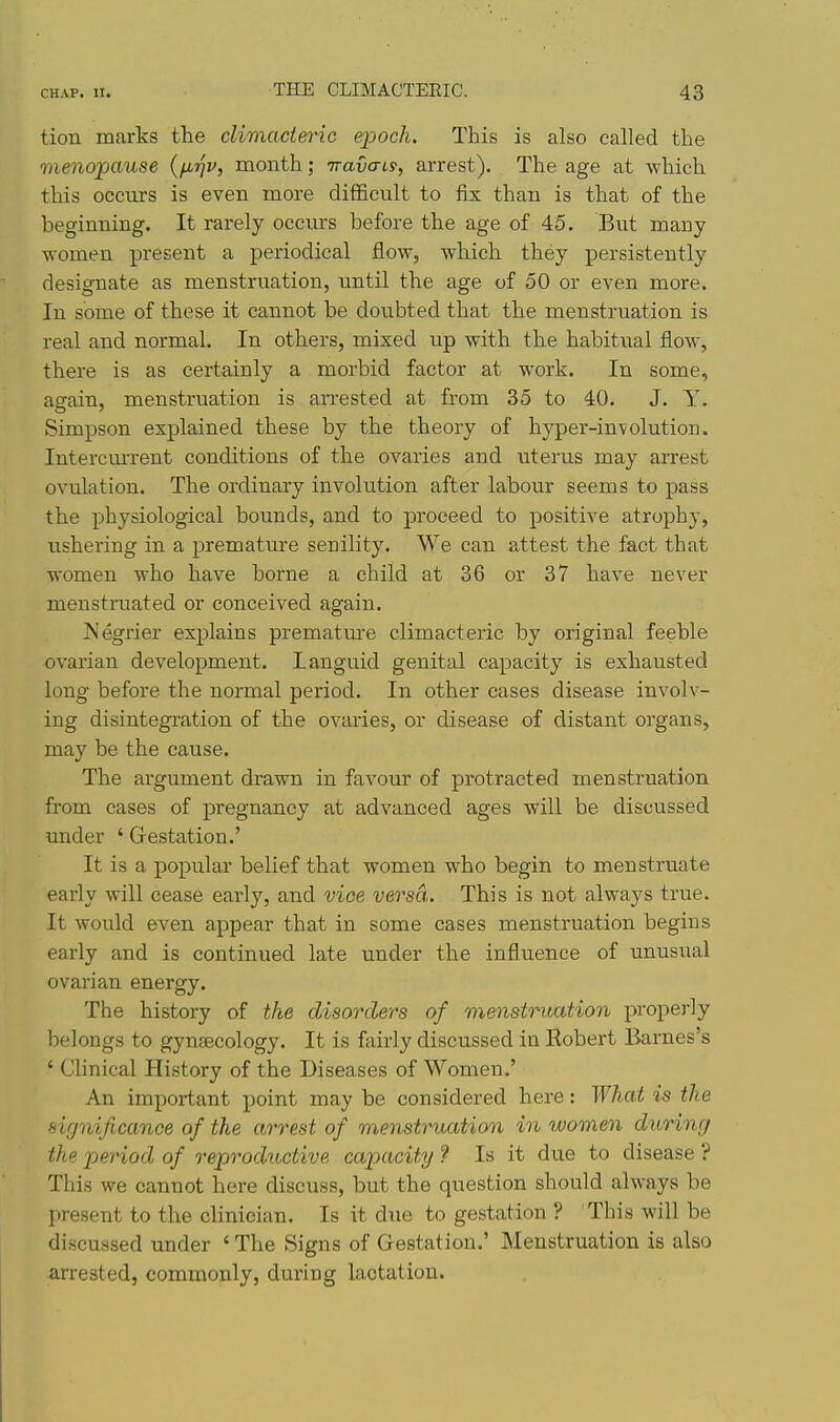 tion marks the climadeinc epoch. This is also called the menopause {fiijv, month; TraOo-ty, arrest). The age at which this occurs is even more difficult to fix than is that of the beginning. It rarely occiu:s before the age of 45. But many women present a periodical flow, which they persistently designate as menstruation, until the age of 50 or even more. In some of these it cannot be doubted that the menstruation is real and normal. In others, mixed up with the habitual flow, there is as certainly a morbid factor at work. In some, again, menstruation is arrested at from 35 to 40. J. Y. Simpson explained these by the theory of hyper-involution. Intercm-rent conditions of the ovaries and uterus may arrest ovulation. The ordinary involution after labour seems to pass the physiological bounds, and to proceed to positive atrophy, ushering in a premature senility. We can attest the fact that women who have borne a child at 36 or 37 have never menstruated or conceived again. ISJegrier explains premature climacteric by original feeble ovarian development. Languid genital capacity is exhausted long before the normal period. In other cases disease involv- ing disintegration of the ovaries, or disease of distant organs, may be the cause. The ai'gument drawn in favoixr of protracted menstruation from cases of pregnancy at advanced ages will be discussed under ' G-estation.' It is a popular belief that women who begin to menstruate early will cease early, and vice versa. This is not always true. It would even appear that in some cases menstruation begins early and is continued late under the influence of unusual ovarian energy. The history of the disorders of menstruation properly belongs to gynaecology. It is fairly discussed in Robert Barnes's ' Clinical History of the Diseases of Women.' An important point may be considered here: ^¥hat is the significance of the arrest of menstruation in women during the period of reproductive capacity ? Is it due to disease ? This we cannot here discuss, but the question should always be present to the clinician. Is it due to gestation ? This will be discussed under ' The Signs of Gestation.' Menstruation is also arrested, commonly, during lactation.