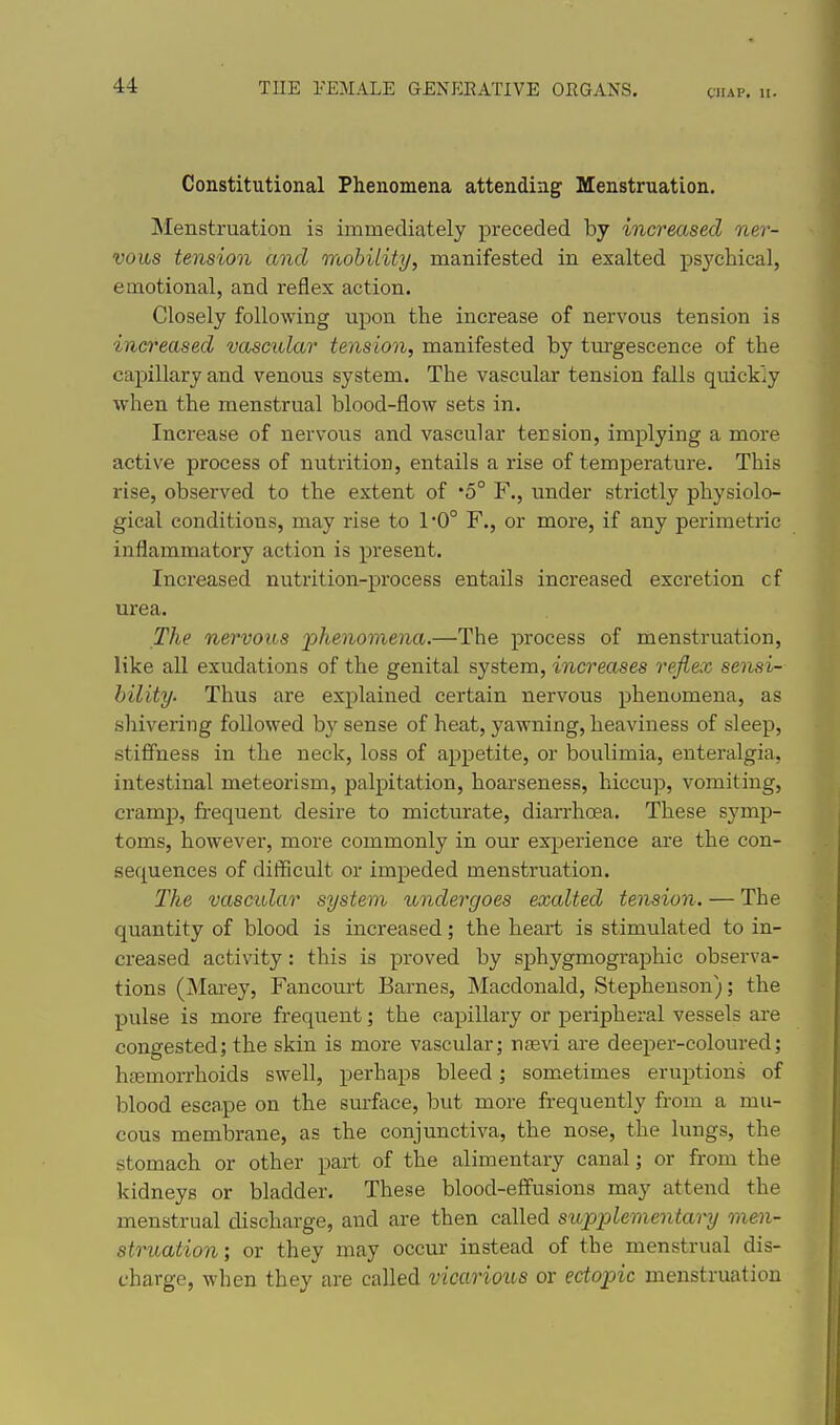 CHAP. 11. Constitutional Phenomena attending Menstruation. INIenstruation is immediately preceded by increased ner- vous tension and mobility, manifested in exalted psychical, emotional, and reflex action. Closely following upon the increase of nervous tension is increased vascular tension, manifested by tm-gescence of the capillary and venous system. The vascular tension falls quickly when the menstrual blood-flow sets in. Increase of nervous and vascular tension, implying a more active process of nutrition, entails a rise of temperature. This rise, observed to the extent of '5° F., under strictly physiolo- gical conditions, may rise to 1*0° F., or more, if any perimetric inflammatory action is present. Increased nutrition-process entails increased excretion of urea. The nervous ■phenomena.—The process of menstruation, like all exudations of the genital system, increases reflex sensi- bility. Thus are explained certain nervous phenomena, as shivering followed by sense of heat, yawning, heaviness of sleep, stiffness in the neck, loss of appetite, or boulimia, enteralgia, intestinal meteorism, palpitation, hoarseness, hiccup, vomiting, cramp, fi-equent desire to micturate, diarrhoea. These symp- toms, however, more commonly in our experience are the con- sequences of difficult or impeded menstruation. The vascular system undergoes exalted tension. — The quantity of blood is increased; the heart is stimulated to in- creased activity : this is proved by sphygmographic observa- tions (Mai-ey, Fancourt Barnes, Macdonald, Stephenson); the pulse is more frequent; the capillary or peripheral vessels are congested; the skin is more vascular; ncevi are deeper-coloured; htemorrhoids swell, perhaps bleed; sometimes eruptions of blood escape on the surface, but more frequently from a mu- cous membrane, as the conjunctiva, the nose, the lungs, the stomach or other part of the alimentary canal; or from the kidneys or bladder. These blood-effusions may attend the menstrual discharge, and are then called supplementary raen- struation; or they may occur instead of the menstrual dis- cbarge, when they are called vicarious or ectopic menstruation