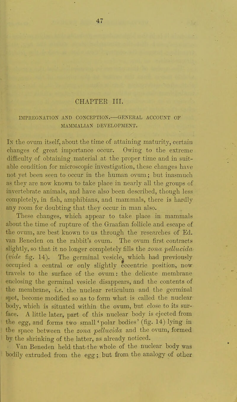 CHAPTER III. BIPEEGNATION AND CONCEPTION.—GENERAL ACCOUNT OF MAMMALIAN DEVELOPMENT. In the ovum itself, about the time of attaining maturity, certain changes of great importance occur. Owing to the extreme diflBculty of obtaining material at the proper time and in suit- able condition for microscopic investigation, these changes have not yet been seen to occur in the human ovum; but inasmuch as they are now known to take place in nearly all the groups of invertebrate animals, and have also been described, though less completely, in fish, amphibians, and mammals, there is hardly any room for doubting that they occur in man also. These changes, which appear to take place in mammals about the time of rupture of the Graafian follicle and escape of the ovum, are best known to us through the researches of Ed. van Beneden on the rabbit's ovum. The ovum first contracts slightly, so that it no longer completely fills the zona pellucida (vide fig. 14). The germinal vesicle^ which had previously occupied a central or only slightly eccentric position, now travels to the surface of the oviim: the deHcate membrane enclosing the germinal vesicle disappears, and the contents of the membrane, i.e.' the nuclear reticulum and the germinal spot, become modified so as to form what is called the nuclear body, which is situated within the ovum, but close to its sur- face. A little later, part of this nuclear body is ejected from the egg, and forms two small'polar bodies' (fig. 14) lying in the space between the zona pellucida and the ovum, formed by the shrinking of the latter, as already noticed. Van Beneden held that.the whole of the nuclear body was bodily extruded from the egg; but from the analogy of other