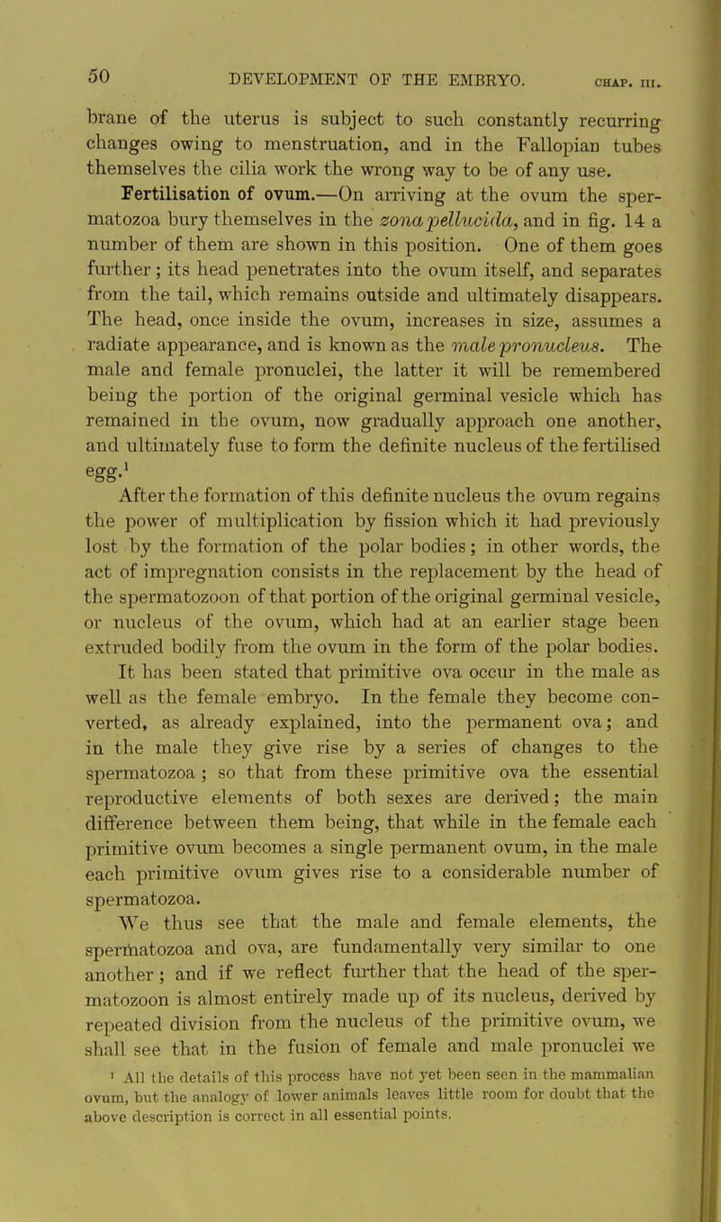 CHAP. III. brane of the uterus is subject to such constantly recurring changes owing to menstruation, and in the Fallopian tubes themselves the cilia work the wi-ong way to be of any use. Fertilisation of ovum.—On amving at the ovum the sper- matozoa bury themselves in the zonajJellucida, and in fig. 14 a number of them are shown in this position. One of them goes further; its head penetrates into the ovum itself, and separates from the tail, which remains outside and ultimately disappears. The head, once inside the ovum, increases in size, assumes a radiate appearance, and is known as the male pronucleus. The male and female pronuclei, the latter it will be remembered being the portion of the original germinal vesicle which has remained in the ovum, now gi-adually approach one another, and ultimately fuse to form the definite nucleus of the fertiUsed egg.' After the formation of this definite nucleus the ovum regains the power of multiplication by fission which it had previously lost by the formation of the polar bodies; in other words, the act of impregnation consists in the replacement by the head of the sj)ermatozoon of that portion of the original germinal vesicle, or nucleus of the ovum, which had at an earlier stage been extruded bodily from the ovum in the form of the polar bodies. It has been stated that primitive ova occur in the male as well as the female embryo. In the female they become con- verted, as already explained, into the permanent ova; and in the male they give rise by a series of changes to the spermatozoa ; so that from these primitive ova the essential reproductive elements of both sexes are derived; the main difference between them being, that while in the female each primitive ovum becomes a single permanent ovum, in the male each primitive ovum gives rise to a considerable number of spermatozoa. We thus see that the male and female elements, the speriiiatozoa and ova, are fundamentally very similar to one another; and if we reflect further that the head of the sper- matozoon is almost entirely made up of its nucleus, derived by repeated division from the nucleus of the primitive ovum, we shall see that in the fusion of female and male pronuclei we ' All the details of this process have not yet been seen in the mammalian ovum, but the analogy of lower animals leaves little room for doubt that the above description is correct in all essential points.
