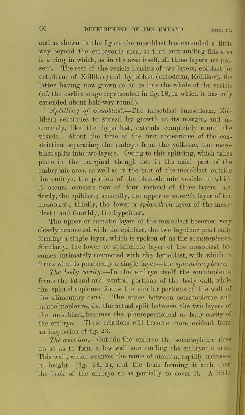CHAP, III. and as shown in the figure the mesoblast has extended a little way beyond the embryonic area, so that surrounding this area is a ring in which, as in the area itself, all three layers are pre- sent. The rest of the vesicle consists of two layers, epiblast (or ectoderm of Kolliker)and hypoblast (entoderm, Kolliker), the latter having now grown so as to line the whole of the vesicle (cf. the earlier stage represented in fig. 18, in which it has only extended about half-way round). Splitting of mesoblast.—The mesoblast (mesoderm, Kol- liker) continues to spread by growth at its margin, and ul- timately, like the hypoblast, extends completely round the vesicle. About the time of the first appearance of the con- striction separating the embryo from the yolk-sac, the meso- blast splits into two layers. Owing to this splitting, which takes place in the marginal though not in the axial part of the embryonic area, as well as in the part of the mesoblast outside the embryo, the portion of the blastodermic vesicle in which it occurs consists now of four instead of three layers—i.e. firstly, the epiblast; secondly, the upper or somatic layer of the mesoblast; thirdly, the lower or splanchnic layer of the meso- blast ; and fourthly, the hypoblast. The upper or somatic layer of the mesoblast becomes very closely connected with the epiblast, the two together practically forming a single layer, which is spoken of as the somatopleure. Similarly, the lower or splanchnic layer of the mesoblast be- comes intimately connected with the hypoblast, with which it forms what is practically a single layer—the splanchnopleure. The body cavity.—In the embryo itself the somatopleure fonns the lateral and ventral portions of the body wall, while the splanchnopleure forms the similar portions of the wall of the alimentary canal. The space between somatojileure and splanchnopleure, i.e. the actual split between the two layers of the mesoblast, becomes the pleuroperitoneal or body cavity of the embryo. These relations will become more evident from an inspection of fig. 23. The amnion.—Outside the embryo the somatopleure rises up so as to form a low wall surroundiug the embryonic area. This wall, which receives the name of amnion, rapidly increases in height (fig. 22, 2), and the folds forming it arch over the back of the embryo so as partially to cover it. A httle