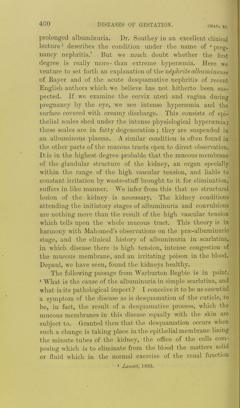 CHAP. XI. prolonged albuminuria. Dr. Soutliey in an excellent clinical lecture' describes the condition under the name of ' preg- nancy nephritis.' But we much doubt whether the first degree is really more - than extreme hypersemia. Here we venture to set forth an explanation of the nephrite albumineuse of Kayer and of the acute desquamative nephritis of recent English authors which we believe has not hitherto been sus- pected. If we examine the cervix uteri and vagina during pregnancy by the eye, we see intense hypersemia and the surface covered with creamy discharge. This consists of epi- thelial scales shed under the intense physiological hyperaemia; these scales are in fatty degeneration; they are suspended in an albuminous plasma. A similar condition is often found in the other parts of the mucous tracts open to direct observation. It is in the highest degree probable that the mucous membrane of the glandular structure of the kidney, an organ specially within the range of the high vascular tension, and liable to constant irritation by waste-stuff brought to it for elimination, suffers in like manner. We infer from this that no structural lesion of the kidney is necessary. The kidney conditions attending the initiatory stages of albuminuria and convulsions are nothing more than the result of the high vascular tension which tells upon the whole mucous tract. This theory is in harmony with Mahomed's observations on the prae-albuminuric stage, and the clinical history of albuminuria in scarlatina, in which disease there is high tension, intense congestion of the mucous membrane, and an irritating poison in the blood. Depaul, we have seen, found the kidneys healthy. The following passage from Warburton Begbie is in point. ' What is the cause of the albuminuria in simple scarlatina, and what is its pathological import ? I conceive it to be as essential a symptom of the disease as is desquamation of the cuticle, to be, in fact, the result of a desquamative process, which the mucous membranes in this disease equally with the skin are subject to. Granted then that the desquamation occm-s when such a change is taking place in the epithelial membrane Uning the minute tubes of the kidney, the ofl&ce of the cells com-. posing which is to ehminate ft'om the blood the matters, sohd or fluid which in the normal exercise of the renal function > Lancet, 1883.