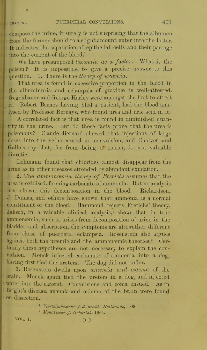 1 CHAP. XI. PUEEPEE.IL CONVULSIONS. 401 compose the urine, it surely is not surprising that the albumen froui the former should to a slight amount enter into the latter. It'indicates the separation of epithelial cells and their passage into the current of the blood.' We have presupposed toxaemia as a factor. What is the poison? It is impossible to give a precise answer to this question. 1. There is the theory of urcemia. That urea is found in excessive proportion in the blood in the albuminuria and eclampsia of gravidas is well-attested. Gegenbauer and George Harley were amongst the first to attest it. Eobert Barnes having bled a patient, had the blood ana- lysed by Professor Bernays, who found urea and uric acid in it. A correlated fact is that urea is found in diminished quan- tity in the urine. But do these facts prove that the urea is poisonous? Claude Bernard showed that injections of large doses into the veins caused no convulsion, and Chalvet and Gallois say that, far from being a' poison, it is a valuable dim'etic. Lehmann found that chlorides almost disappear from the urine as in other diseases attended by abundant exudation. 2. The ammoncemia theory of Frerichs assumes that the m-ea is oxidised, forming carbonate of ammonia. But no analysis has shown this decomposition in the blood. Eichardson, J. Dumas, and others have shown that ammonia is a normal constituent of the blood. Hammond rejects Frerichs' theory. Jaksch, in a valuable clinical analysis,^ shows that in true ammonsemia, such as arises from decomposition of urine in the bladder and absorjition, the symptoms are altogether different from those of puerperal eclampsia. Eosenstein also argues against both the m-£emic and the ammonsemic theories.^ Cer- tainly these hypotheses are not necessar}- to explain the con- vulsion. Monck injected carbonate of ammonia into a dog, having first tied the ureters. The dog did not suffer. 3. Eosenstein dwells upon ancemia and oedema of the brain. Monck again tied the ureters in a dog, and injected water into the carotid. Convulsions and coma ensued. As in Bright's disease, anaemia and oedema of the brain were found on dissection. ' Vierteljali/rs»cJi/r.f.d.2>ra1d. IleiUcunde, 1860. « Monatssclv): f. Geburtsk. 1864. VOL. I. D D