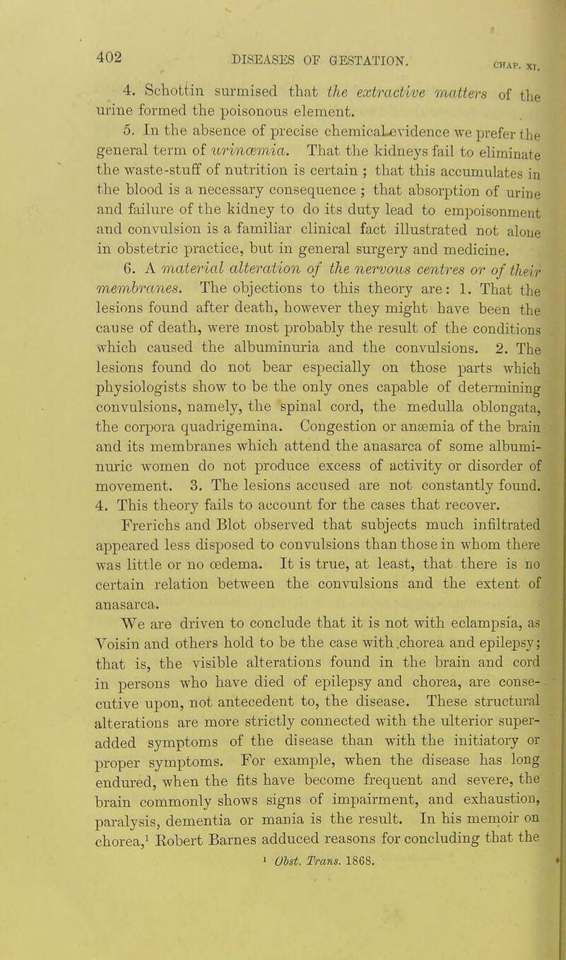 4. Schottin surmised that the extractive matters of tlie urine formed the poisonous element. 5. In the absence of precise chemicaLevidence we prefer the general term of urincBmia. That the kidneys fail to eliminate the waste-stuff of nutrition is certain ; that this accumulates in the blood is a necessary consequence ; that absorption of urine and failure of the kidney to do its duty lead to empoisonment and convulsion is a familiar clinical fact illustrated not alone in obstetric practice, but in general surgery and medicine. 6. A material alteration of the nervous centres or of their membranes. The objections to this theory are: 1. That the lesions found after death, however they might have been the cause of death, were most probably the result of the conditions which caused the albuminm-ia and the convulsions. 2. The lesions found do not bear especially on those parts which physiologists show to be the only ones capable of determining convulsions, namely, the spinal cord, the medulla oblongata, the corpora quadrigemina. Congestion or anjemia of the brain and its membranes which attend the anasarca of some albumi- nuric women do not produce excess of activity or disorder of movement. 3. The lesions accused are not constantly found. 4. This theory fails to account for the cases that recover. Frerichs and Blot observed that subjects much iniiltrated appeared less disposed to convulsions than those in whom there was little or no oedema. It is true, at least, that there is no certain relation between the convulsions and the extent of anasarca. We are driven to conclude that it is not with eclampsia, as Voisin and others hold to be the case with .chorea and epilejpsy; that is, the visible alterations found in the brain and cord in persons who have died of epilepsy and chorea, are conse- cutive upon, not antecedent to, the disease. These structural alterations are more strictly connected with the ulterior super- added symptoms of the disease than with the initiatory or proper symptoms. For example, when the disease has long endm'ed, when the fits have become frequent and severe, the brain commonly shows signs of impairment, and exhaustion, paralysis, dementia or mania is the result. In his mernoir on chorea,' Eobert Barnes adduced reasons for concluding that the > Uhst. Trans. 1868.