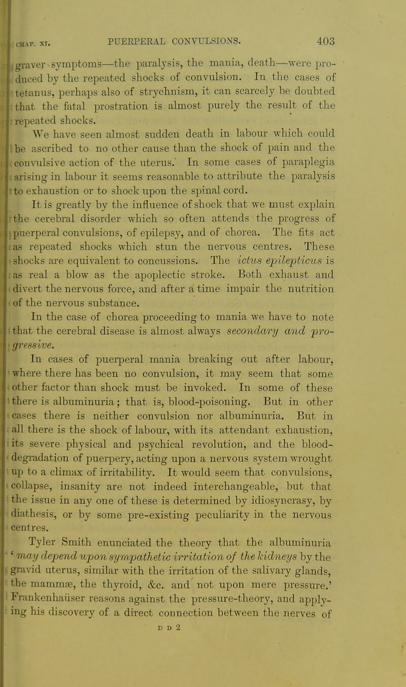 (rraver symptoms—the paralysis, the mania, death—were pro- Auced by the repeated shocks of convulsion. In the cases of tetanus, perhaps also of stryehnism, it can scarcely be doubted that the flital prostration is almost purely the result of the repeated shocks. We have seen almost sudden death in labour which could be ascribed to no other cause than the shock of pain and the onvulsive action of the uterus.' In some cases of paraj)legia i-ising in labom- it seems reasonable to attribute the paralysis 10 exhaustion or to shock upon the spinal cord. It is greatly by the influence of shock that we must explain the cerebral disorder which so often attends the progress of l)uerperal convulsions, of epilepsy, and of chorea. The iits act as repeated shocks which stun the nervous centres. These ■ihocks are equivalent to concussions. The ictus epilepticits is as real a blow as the apoplectic stroke. Both exhaust and i divert the nervous force, and after a time impair the nutrition I of the nervous substance. I In the case of chorea proceeding to mania we have to note that the cerebral disease is almost always secondary and 'pro- gressive. In cases of puerperal mania breaking out after labour, where there has been no convulsion, it may seem that some ' other factor than shock must be invoked. In some of these 1 there is albuminuria; that is, blood-poisoning. But in other (cases there is neither convulsion nor albuminuria. But in i all there is the shock of labour, with its attendant exhaustion, iits severe physical and psychical revolution, and the blood- ' degi-adation of puerpery, acting upon a nervous system wrought \ up to a climax of irritability. It would seem that convulsions, ' collapse, insanity are not indeed interchangeable, but that the issue in any one of these is determined by idiosyncrasy, by diathesis, or by some pre-existing peculiarity in the nervous * centres. Tyler Smith enunciated the theory that the albuminuria ' * may depend upon sympathetic irritation of the kidneys by the t gravid uterus, similar with the irritation of the salivary glands, ' the mammae, the thyroid, &c. and not upon mere pressure.' ) Frankenhaiiser reasons against the pressure-theory, and apply- ' ing his discovery of a direct connection between the nerves of D D 2