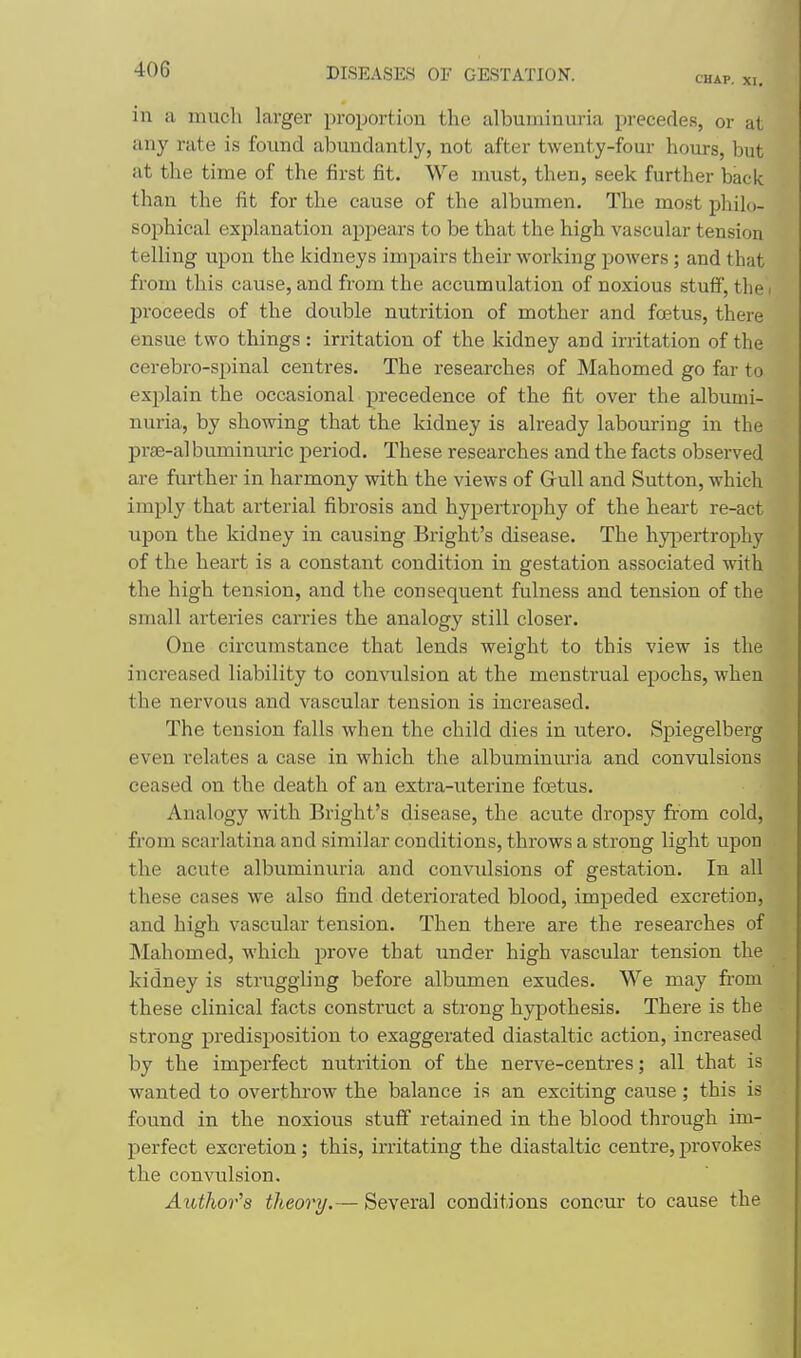 CHAP. XI, in a much larger proportion the albuminuria precedes, or at any rate is found abundantly, not after twenty-four hours, but at the time of the first fit. We must, then, seek further back than the fit for the cause of the albumen. The most philo- sophical explanation appears to be that the high vascular tension telling upon the kidneys impairs their working powers; and that from this cause, and from the accumulation of noxious stuff, the < proceeds of the double nutrition of mother and foetus, there ensue two things: irritation of the kidney and irritation of the cerebro-spinal centres. The researches of Mahomed go far to explain the occasional precedence of the fit over the albumi- nuria, by showing that the kidney is already labouring in the prae-al buminuric period. These researches and the facts observed are further in harmony with the views of Gull and Sutton, which imply that arterial fibrosis and hypertrophy of the heart re-act upon the kidney in causing Bright's disease. The hypertrophy of the heart is a constant condition in gestation associated with the high tension, and the consequent fulness and tension of the small arteries carries the analogy still closer. One circumstance that lends weight to this view is the increased liability to convulsion at the menstrual epochs, when the nervous and vascular tension is increased. The tension falls when the child dies in utero. Spiegelberg even relates a case in which the albuminuria and convulsions ceased on the death of an extra-uterine foetus. Analogy with Bright's disease, the acute dropsy from cold, from scarlatina and similar conditions, throws a strong light upon the acute albuminuria and convulsions of gestation. In all these cases we also find deteriorated blood, impeded excretion, and high vascular tension. Then there are the researches of INIahomed, which prove that under high vascular tension the kidney is struggling before albumen exudes. We may from these clinical facts construct a strong hypothesis. There is the strong predisposition to exaggerated diastaltic action, increased by the imperfect nutrition of the nerve-centres; all that is wanted to overthrow the balance is an exciting cause; this is found in the noxious stuff retained in the blood through im- perfect excretion; this, irritating the diastaltic centre, provokes the convulsion. Author''8 theory.— Several conditions concur to cause the