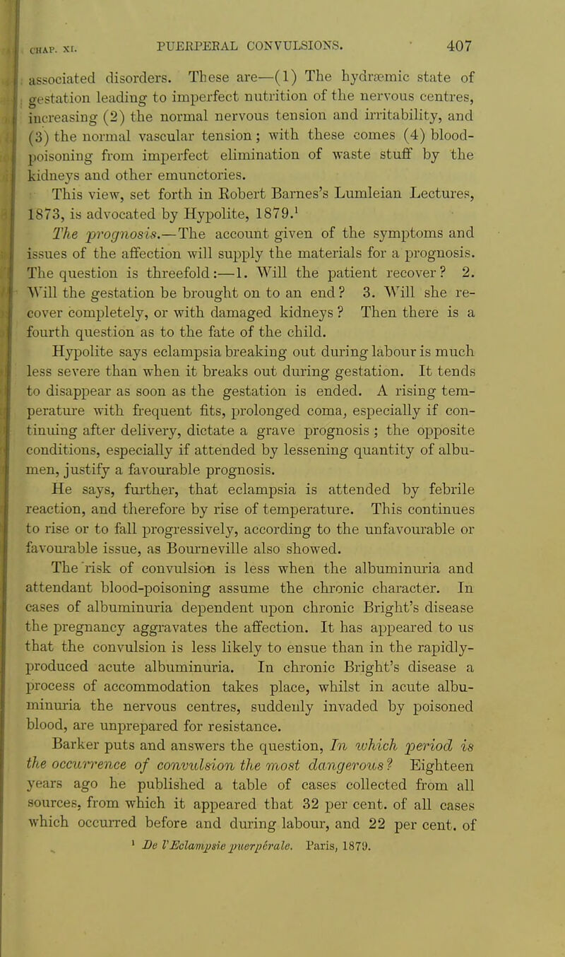 associated disorders. These are—(1) The hydra?mic state of gestation leading to imperfect nutrition of the nervous centres, increasing (2) the normal nervous tension and irritability, and (3) the normal vascular tension; with these comes (4) blood- poisoning from imperfect elimination of waste stuff by the kidneys and other emunctories. This view, set forth in Eobert Barnes's Lumleian Lectures, 1873, is advocated by Hypolite, 1879.' The 'prognosis.—The account given of the symptoms and issues of the aflfection will supply the materials for a prognosis. ; The question is threefold:—1. Will the patient recover? 2, I Will the gestation be brought on to an end ? 3. Will she re- cover completely, or with damaged kidneys ? Then there is a fourth question as to the fate of the child. Hypolite says eclampsia breaking out during labour is much less severe than when it breaks out during gestation. It tends to disappear as soon as the gestation is ended. A rising tem- perature with frequent fits, prolonged coma, especially if con- tiniung after delivery, dictate a grave prognosis ; the opposite ' conditions, especially if attended by lessening quantity of albu- men, justify a favourable prognosis. He says, further, that eclampsia is attended by febrile ■ reaction, and therefore by rise of temperature. This continues to rise or to fall progressively, according to the unfavourable or favom-able issue, as Bourneville also showed. The risk of convulsion is less when the albuminuria and attendant blood-poisoning assume the chronic character. In cases of albuminuria dependent upon chronic Bright's disease the pregnancy aggravates the affection. It has appeared to us that the convulsion is less likely to ensue than in the rapidly- produced acute albuminuria. In chronic Bright's disease a process of accommodation takes place, whilst in acute albu- minuria the nervous centres, suddenly invaded by poisoned blood, are unprepared for resistance. Barker puts and answers the question. In ivhich i^eriod is the occurrence of convulsion the most dangerous ? Eighteen years ago he published a table of cases collected from all sources, from which it appeared that 32 per cent, of aU cases which occurred before and during labour, and 22 per cent, of ' Be VEclampsie 2>uerpcralc. Paris, 1879.