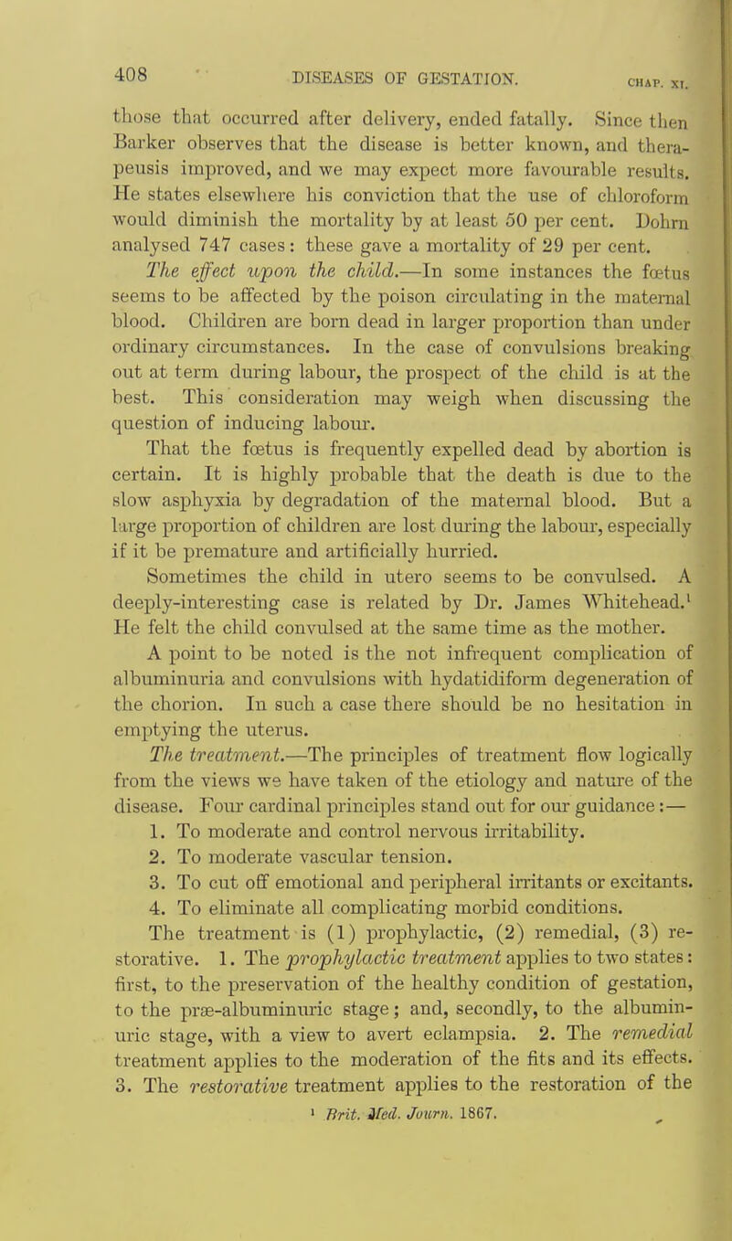 CHAP. XI. those thfit occurred after delivery, ended fatally. Since then Barker observes that the disease is better known, and thera- peusis improved, and we may expect more favourable results. He states elsewhere his conviction that the use of chloroform would diminish the mortality by at least 50 per cent. Dohrn analysed 747 cases : these gave a mortality of 29 per cent. The effect upon the child.—In some instances the foetus seems to be affected by the poison circulating in the maternal blood. Children are bora dead in larger proportion than under ordinary circumstances. In the case of convulsions breaking out at term during labour, the prospect of the child is at the best. This consideration may weigh when discussing the question of inducing labour. That the foetus is frequently expelled dead by abortion is certain. It is highly probable that the death is due to the slow asphyxia by degradation of the maternal blood. But a large proportion of children are lost diuing the labour, especially if it be premature and artificially hurried. Sometimes the child in utero seems to be convulsed. A deeply-interesting case is related by Dr. James Whitehead.' He felt the child convulsed at the same time as the mother. A point to be noted is the not infrequent complication of albuminuria and convulsions with hydatidiform degeneration of the chorion. In such a case there should be no hesitation in emptying the uterus. The treatment.—The principles of treatment flow logically from the views we have taken of the etiology and nature of the disease. Four cardinal principles stand out for om- guidance:— 1. To moderate and control nervous irritability. 2. To moderate vascular tension. 3. To cut off emotional and peripheral irritants or excitants. 4. To eliminate all complicating morbid conditions. The treatment is (1) prophylactic, (2) remedial, (3) re- storative. 1. The 'prophylactic treatment applies to two states: first, to the preservation of the healthy condition of gestation, to the prae-albuminuric stage; and, secondly, to the albumin- uric stage, with a view to avert eclampsia. 2. The remedial treatment applies to the moderation of the fits and its effects. 3. The restorative treatment applies to the restoration of the ' Brit. Med. Journ. 1867.