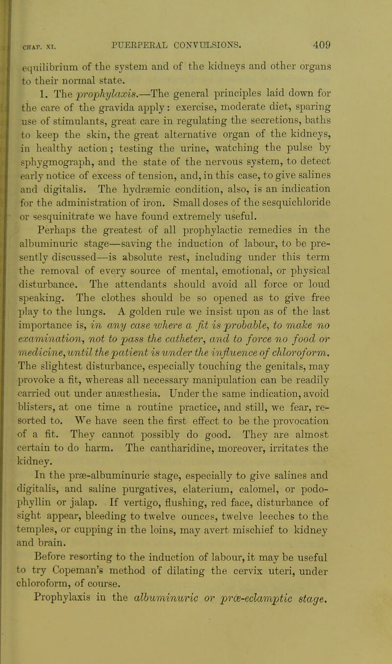 et{uilibriuin of the system and of the kidneys and other organs to their normal state. 1. The prophylaxis.—The general principles laid down for the care of the gravida apply: exercise, moderate diet, sparing use of stimulants, great care in regulating the secretions, baths to keep the skin, the great alternative organ of the kidneys, in healthy action; testing the urine, watching the pulse by sphygmograph, and the state of the nervous system, to detect early notice of excess of tension, and, in this case, to give salines and digitalis. The hydrsemic condition, also, is an indication for the administration of iron. Small doses of the sesquichloride or sesquinitrate we have found extremely useful. Perhaps the greatest of all prophylactic remedies in the albuminm'ic stage—sa\'ing the induction of labour, to be pre- sently discussed—is absolute rest, including under this term the removal of every source of mental, emotional, or physical disturbance. The attendants should avoid all force or loud speaking. The clothes should be so opened as to give free play to the lungs. A golden rule we insist upon as of the last importance is, in any case where a Jit is probable, to make no examination, not to pass the catheter, and to force no food or medicine,until the patient is under the influence of chloroform. The slightest disturbance, especially touching the genitals, may provoke a fit, whereas all necessary manipulation can be readily carried out under anaesthesia. Under the same indication, avoid blisters, at one time a routine practice, and still, we fear, re- sorted to. We have seen the first effect to be the provocation of a fit. They cannot possibly do good. They are almost certain to do harm. The cantharidine, moreover, irritates the kidney. In the prse-albuminuric stage, especially to give salines and digitalis, and saline pm-gatives, elaterium, calomel, or podo- phyllin or jalap. If vertigo, flushing, red face, disturbance of sight appear, bleeding to twelve ounces, twelve leeches to the temples, or cupping in the loins, may avert mischief to kidney and brain. Before resorting to the induction of labour, it may be useful to try Copeman's method of dilating the cervix uteri, under chloroform, of course. Prophylaxis in the albumimtric or prce-eclamptic stage.
