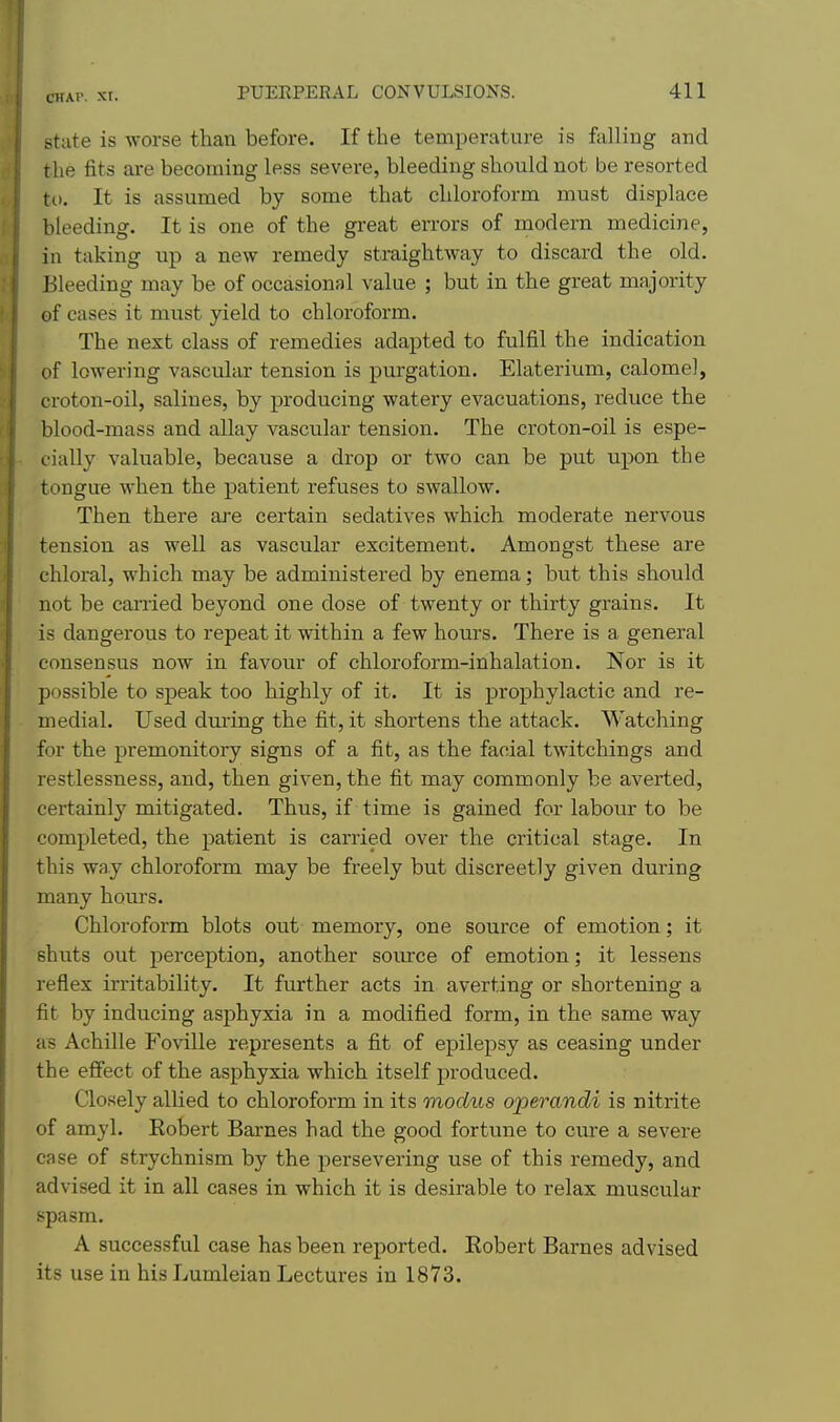 state is worse than before. If the temperature is falling and the fits are becoming less severe, bleeding should not be resorted to. It is assumed by some that chloroform must displace bleeding. It is one of the great errors of modern medicine, in taking up a new remedy straightway to discard the old. Bleeding may be of occasional value ; but in the great majority of cases it must yield to chloroform. The next class of remedies adapted to fulfil the indication of lowering vascular tension is purgation. Elaterium, calomel, croton-oil, salines, by producing watery evacuations, reduce the blood-mass and allay vascular tension. The croton-oil is espe- cially valuable, because a drop or two can be put upon the tongue when the patient refuses to swallow. Then there are certain sedatives which moderate nervous tension as well as vascular excitement. Amongst these are chloral, which may be administered by enema; but this should not be earned beyond one dose of twenty or thirty grains. It is dangerous to repeat it within a few hours. There is a general consensus now in favour of chloroform-inhalation. Nor is it possible to speak too highly of it. It is prophylactic and re- medial. Used dm-ing the fit, it shortens the attack. Watching for the premonitory signs of a fit, as the facial twitchings and restlessness, and, then given, the fit may commonly be averted, certainly mitigated. Thus, if time is gained for labour to be completed, the patient is carried over the critical stage. In this way chloroform may be freely but discreetly given during many hours. Chloroform blots out memory, one source of emotion; it shuts out perception, another soiu-ce of emotion; it lessens reflex irritability. It further acts in averting or shortening a fit by inducing asphyxia in a modified form, in the same way as Achille Foville represents a fit of epilej)sy as ceasing under the eflfect of the asphyxia which itself produced. Closely allied to chloroform in its modus operandi is nitrite of amyl. Robert Barnes had the good fortune to cure a severe case of strychnism by the persevering use of this remedy, and advised it in all cases in which it is desirable to relax muscular spasm. A successful case has been reported. Robert Barnes advised its use in his Lumleian Lectures in 1873.