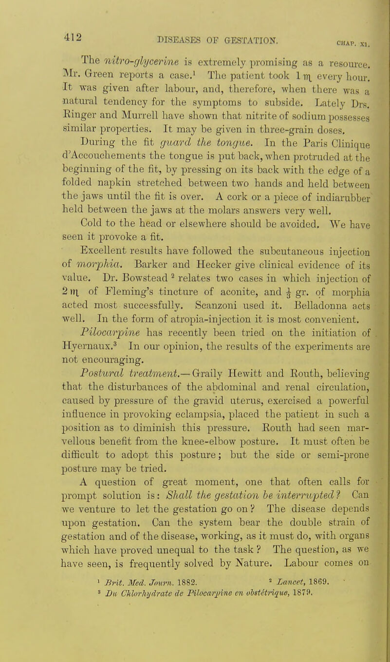 The nitro-glycerme is extremely promising as a resom-ce. Mr. Green reports a case.^ The patient took 1 iri every hour. It was given after labour, and, therefore, when there was a •natm-al tendency for the symptoms to subside. Lately Drs. Kinger and Murrell have shown that nitrite of sodium possesses similar properties. It may be given in three-grain doses. During the fit guard the tongue. In the Paris Clinique d'Aecouchements the tongue is put back, when protruded at the beginning of the fit, by pressing on its back with the edge of a folded napkin stretched between two hands and held between the jaws until the fit is over. A cork or a piece of indiarubber held between the jaws at the molars answers very well. Cold to the head or elsewhere should be avoided. We have seen it provoke a fit. Excellent results have followed the subcutaneous injection of morphia. Barker and Hecker give clinical evidence of its value. Dr. Bowstead ^ relates two cases in which injection of 2 of Fleming's tincture of aconite, and ^ gr. of morphia acted most successfully. Scanzoni used it. Belladonna acts well. In the form of atropia-injection it is most convenient. Pilocar-pine has recently been tried on the initiation of . Hyernaux.^ In om- opinion, the results of the experiments are not encouraging. Postural treatment.— Grraily Hewitt and Routh, believing that the disturbances of the abdominal and renal circulation, caused by pressure of the gravid uterus, exercised a powerful influence in provoking eclampsia, placed the patient in such a position as to diminish this pressm'e. Routh had seen mar- vellous benefit from the knee-elbow posture. It must often be difficult to adopt this posture; but the side or semi-prone postm'e may be tried. A question of great moment, one that often calls for ■ prompt solution is: Shall the gestation he interrupted ? Can we venture to let the gestation go on ? The disease depends upon gestation. Can the system bear the double strain of gestation and of the disease, working, as it must do, with organs which have proved unequal to the task ? The question, as we have seen, is frequently solved by Nature. Labour comes on ' Brit. Med. Journ. 1882. ^ Lancet, 1869. • ' Bu Chlorhydrato de Filocarjnne en olistctnque, 1879.