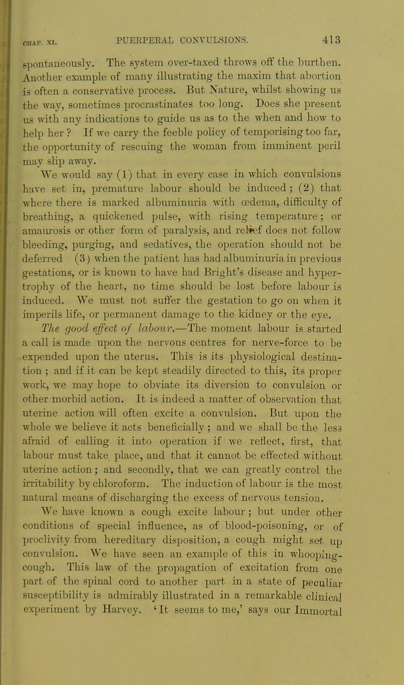 spontaneously. The system over-taxed throws off the lourthen. Another example of many illustrating the maxim that abortion is often a conservative process. But Nature, whilst showing us the way, sometimes procrastinates too long. Does she present us with any indications to guide us as to the when and how to help her ? If we carry the feeble policy of temporising too far, the opportunity of rescuing the woman from imminent peril may slip away. We would say (1) that in every case in which convulsions have set in, premature labour should be induced ; (2) that where there is marked albuminuria with oedema, difficulty of breathing, a quickened pulse, with rising temperature; or amam-osis or other form of paralysis, and relief does not follow bleeding, purging, and sedatives, the operation should not be deferred (3) when the patient has had albuminuria in previous gestations, or is known to have had Bright's disease and hyper- trophy of the heart, no time should be lost before labour is induced. We must not sulfer the gestation to go on when it imperils life, or permanent damage to the kidney or the eye. The good effect of labour.—The moment labour is started a call is made upon the nervous centres for nerve-force to be expended upon the uterus. This is its physiological destina- tion ; and if it can be kept steadily directed to this, its proper work, we may hope to obviate its diversion to convulsion or other morbid action. It is indeed a matter of observation that uterine action will often excite a convulsion. But upon the whole we believe it acts beneficially; and we shall be the less afraid of calling it into operation if we reflect, first, that labour must take place, and that it cannot be effected without uterine action; and secondly, that we can greatly control the irritability by chloroform. The induction of labour is the most natural means of discharging the excess of nervous tension. We have known a cough excite labour; but under other conditions of special influence, as of blood-poisoning, or of proclivity from hereditary disposition, a cough might set up convulsion. We have seen an example of this in whooping- cough. This law of the propagation of excitation from one jjart of the spinal cord to another part in a state of pecuUar susceptibility is admirably illustrated in a remarkable clinical experiment by Harvey. ' It seems to me,' says our Immortal