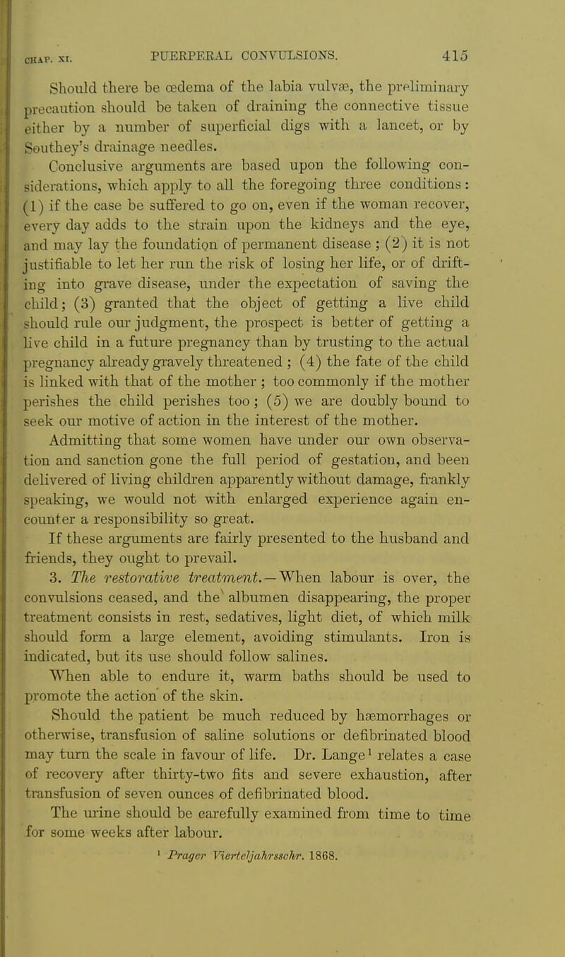 Should there be oedema of the labia vulvae, the preliminary precaution should be taken of draining the connective tis.sue either by a number of superficial digs with a lancet, or by Southey's drainage needles. Conclusive arguments are based upon the following con- siderations, which apply to all the foregoing three conditions : (1) if the case be suflfered to go on, even if the woman recover, every day adds to the strain upon the kidneys and the eye, and may lay the foundation of permanent disease ; (2) it is not justifiable to let her run the risk of losing her life, or of drift- ing into gi'ave disease, under the expectation of saving the child; (3) granted that the object of getting a live child should rule om- judgment, the prospect is better of getting a live child in a futm'e pregnancy than by trusting to the actual pregnancy already gravely threatened ; (4) the fate of the child is linked with that of the mother ; too commonly if the mother perishes the child perishes too; (5) we are doubly bound to seek our motive of action in the interest of the mother. Admitting that some women have under our own observa- tion and sanction gone the full period of gestation, and been delivered of living children apparently without damage, frankly speaking, we would not with enlarged experience again en- counter a responsibility so great. If these arguments are fairly presented to the husband and friends, they ought to prevail. 3. The restorative treatment.—^-hen labour is over, the convulsions ceased, and the' albumen disappearing, the proper treatment consists in rest, sedatives, light diet, of which milk should form a large element, avoiding stimulants. Iron is indicated, but its use should follow salines. When able to endure it, warm baths should be used to promote the action of the skin. Should the patient be much reduced by hfemorrhages or otherwise, transfusion of saline solutions or defibrinated blood may turn the scale in favom: of life. Dr. Lange ^ relates a case of recovery after thirty-two fits and severe exhaustion, after transfusion of seven ounces of defibrinated blood. The urine should be carefully examined from time to time for some weeks after labour. ' Prager Vierteljahrssvli/r. 1868.