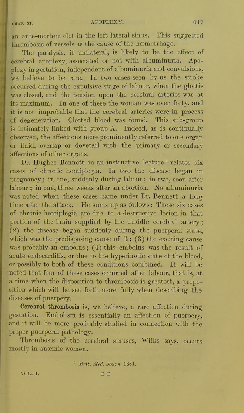 an ante-mortem clot in the left lateral sinus. This suggested thrombosis of vessels as the cause of the hteraorrhage. The paralysis, if unilateral, is likely to be the effect of cerebral apoplexy, associated or not with albuminuria. Apo- plexy in gestation, independent of albuminuria and convulsions, we believe to be rare. In two cases seen by us the stroke occiurred during the expulsive stage of labour, when the glottis was closed, and the tension upon the cerebral arteries was at its maximum. In one of these the woman was over forty, and it is not improbable that the cerebral arteries were in process of degeneration. Clotted blood was found. This sub-group is intimately linked with group A. Indeed, as is continually observed, the affections more prominently referred to one organ or fluid, overlap or dovetail with the primary or secondary affections of other organs. Dr. Hughes Bennett in an instructive lecture ' relates six cases of chronic hemiplegia. In two the disease began in pi-egnancy; in one, suddenly during labour; in two, soon after labour ; in one, three weeks after an abortion. No albuminuria was noted when these cases came under Dr. Bennett a long time after the attack. He sums up as follows : These six cases of chronic hemiplegia ^re due to a destructive lesion in that portion of the brain supplied by the middle cerebral artery; (2) the disease began suddenly during the puerperal state, which was the predisposing cause of it; (3) the exciting cause was probably an embolus; (4) this embolus was the result of acute endocarditis, or due to the hyperinotic state of the blood, or possibly to both of these conditions combined. It will be noted that fom- of these cases occurred after labour, that is, at a time when the disposition to thrombosis is greatest, a propo- sition which will be set forth more fully when describing the diseases of puerpery. Cerebral thrombosis is, we believe, a rare affection during gestation. Embolism is essentially an affection of puerpery, and it will be more profitably studied in connection with the proper puerperal pathology. Thrombosis of the cerebral sinuses, Wilks says, occurs mostly in aneemic women. ' Brit. Med. Jour a. 1881. VOL. I.