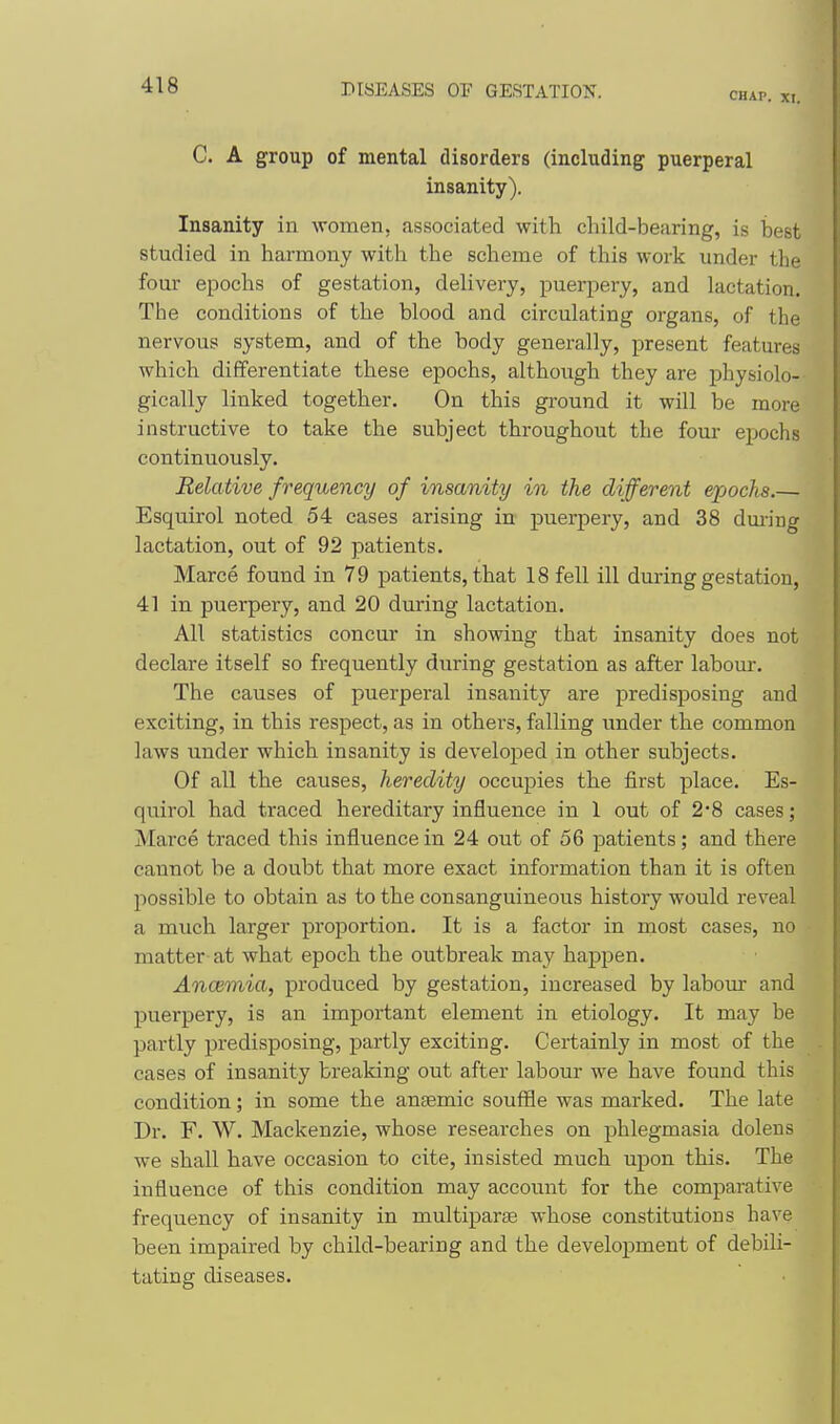 CHAP. XI. C. A group of mental disorders (including puerperal insanity). Insanity in women, associated with child-bearing, is best studied in harmony with the scheme of this work under the i four epochs of gestation, delivery, puerjDery, and lactation. ' The conditions of the blood and circulating organs, of the i nervous system, and of the body generally, present features which differentiate these epochs, although they are physiolo- gically linked together. On this ground it will be more instructive to take the subject throughout the four ejiochs continuously. Relative frequency of insanity in the different epochs.— Esquirol noted 54 cases arising in puerpery, and 38 during ' lactation, out of 92 patients. Marce found in 79 patients, that 18 fell ill during gestation, 41 in puerpery, and 20 during lactation. All statistics concur in showing that insanity does not declare itself so frequently during gestation as after labour. The causes of puerperal insanity are predisposing and exciting, in this respect, as in others, falling under the common laws under which insanity is developed in other subjects. Of all the causes, heredity occupies the first place. Es- quirol had traced hereditary influence in 1 out of 2*8 cases; Marce traced this influence in 24 out of 56 patients; and there i cannot be a doubt that more exact information than it is often possible to obtain as to the consanguineous history would reveal j a much larger proportion. It is a factor in most cases, no ; matter at what epoch the outbreak may happen. Ancemia, produced by gestation, increased by labour and puerpery, is an important element in etiology. It may be } partly predisposing, partly exciting. Certainly in most of the j cases of insanity breaking out after labour we have found this condition; in some the anaemic souffle was marked. The late Dr. F. W. Mackenzie, whose researches on phlegmasia dolens we shall have occasion to cite, insisted much upon this. The influence of this condition may account for the comparative frequency of insanity in multiparse whose constitutions have been impaired by child-bearing and the development of debili- tating diseases.