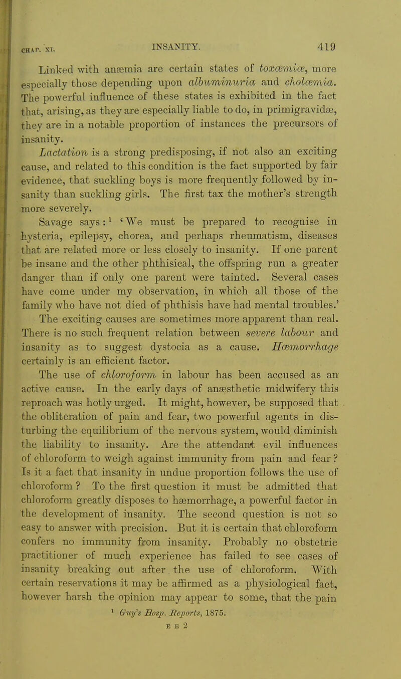 Linked with anosmia are certain states of toxcemice, more especially those depending upon cdbuminuria and cholcemia. The powerful influence of these states is exhibited in the fact that, arising, as they are especially liable to do, in primigravidse, they are in a notable proportion of instances the precursors of insanity. Lactation is a strong predisposing, if not also an exciting cause, and related to this condition is the fact supported by fair evidence, that suckling boys is more frequently followed by in- sanity than suckling girls. The iirst tax the mother's strength more severely. Savage says:' ' We must be prepared to recognise in hysteria, epilepsy, chorea, and perhaps rheumatism, diseases that are related more or less closely to insanity. If one parent be insane and the other phthisical, the offspring run a greater danger than if only one parent were tainted. Several cases have come under my observation, in which all those of the family who have not died of phthisis have had mental troubles.' The exciting causes are sometimes more apparent than real. There is no such frequent relation between severe labour and insanity as to suggest dystocia as a cause. Hcemorrhage certainly is an eflScient factor. The use of chloroform in labour has been accused as an active cause. In the early days of anaesthetic midwifery this reproach was hotly urged. It might, however, be supposed that the obliteration of pain and fear, two powerful agents in dis- turbing the equilibrium of the nervous system, would diminish the liability to insanity. Are the attendant evil influences of chloroform to weigh against immunity from pain and fear ? Is it a fact that insanity in undue proportion follows the use of chloroform ? To the first question it must be admitted that chloroform greatly disposes to ha3morrhage, a powerful factor in the development of insanity. The second question is not so easy to answer with precision. But it is certain that chloroform confers no immunity from insanity. Probably no obstetric practitioner of much experience has failed to see cases of insanity breaking out after. the use of chloroform. With certain reservations it may be affirmed as a physiological fact, however harsh the opinion may appear to some, that the pain ' G^ifs Eosj). Bejiorts, 1875. E E 2