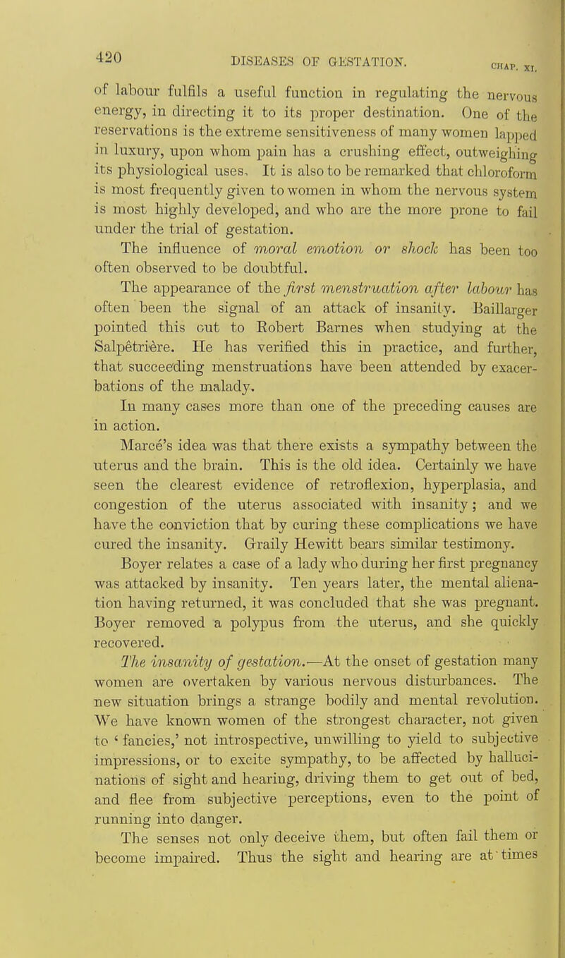of labour fulfils a useful function in regulating the nervous energy, in directing it to its proper destination. One of the reservations is the extreme sensitiveness of many women lapped in luxury, upon whom pain has a crushing effect, outweighing its physiological uses. It is also to be remarked that chloroform is most frequently given to women in whom the nervous system is most highly developed, and who are the more prone to fail under the trial of gestation. The influence of moral emotion or shock has been too often observed to be doubtful. The appearance of the first menstruation after labour has often been the signal of an attack of insanity, Baillarger pointed this out to Eobert Barnes when studying at the Salpetriere. He has verified this in practice, and further, that succeeding menstruations have been attended by exacer- bations of the malady. In many cases more than one of the preceding causes are in action. Marce's idea was that there exists a sympathy between the uterus and the brain. This is the old idea. Certainly we have seen the clearest evidence of retroflexion, hyperplasia, and congestion of the uterus associated with insanity; and we have the conviction that by curing these complications we have cured the insanity. Graily Hewitt beai's similar testimony. Boyer relates a case of a lady who during her first pregnancy was attacked by insanity. Ten years later, the mental aliena- tion having returned, it was concluded that she was pregnant. Boyer removed a polypus fi-om the uterus, and she quickly recovered. The insanity of gestation.—At the onset of gestation many women are overtaken by various nervous disturbances. The new situation brings a strange bodily and mental revolution. We have known women of the strongest character, not given to ' fancies,' not introspective, unwilling to yield to subjective impressions, or to excite sympathy, to be affected by halluci- nations of sight and hearing, driving them to get out of bed, and flee from subjective perceptions, even to the point of running into danger. The senses not only deceive them, but often fail them or become impaired. Thus the sight and hearing are at times