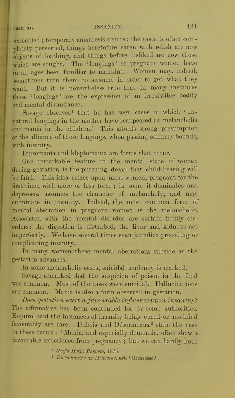 enfeebled ; temporary amaurosis occurs ; the taste is often com- pletely perverted, things heretofore eaten with relish are now objects of loathing, and things before disliked are now those which are sought. The ' longings' of pregnant women have in all ages been familiar to mankind. Women may, indeed, sometimes turn them to account in order to get what they want. But it is nevertheless true that in many instances these ' longings' are the expression of an irresistible bodily and mental disturbance. Savage observes ^ that he has seen cases in which 'un- natm-al longings in the mother have reappeared as melancholia and mania in the children.' This affords strong presumption of the alliance of these longings, when passing ordinary bounds, with insanity. Dipsomania and kleptomania are forms that occm*. One remarkable feature in the mental state of women during gestation is the pm'suiug dread that child-bearing will be fatal. This idea seizes upon most women, pregnant for the first time, with more or less force ; in some it dominates and depresses, assumes the character of melancholy, and may culminate in insanity. Indeed, the most common form of mental aberration in pregnant women is the melancholic. Associated with the mental disorder are certain bodily dis- orders: the digestion is disturbed, the liver and kidneys act imperfectly. We have several times seen jiaundice preceding or complicating insanity. In many women these mental aberrations subside as the gestation advances. In some melancholic cases, suicidal tendency is marked. Savage remarked that the suspicion of poison in the food was common. Most of the cases were, suicidal. Hallucinations are common. Mania is also a form observed in gestation. Does gestation exert a favourable influence upon insanity ? The afl&rmative has been contended for by some avithorities. Esquirol said the instances of insanity being cured or modified favourably are rare. Dubois and Desormeaux^ state the case in these terms : ' Mania, and especially dementia, often show a favourable experience from pregnancy ; but we can hardly hope ' Gm/g TTosp. Eeporti, 1875. ' JDictumnaire dc Medcci/ie, art. '-Grossesse.!'