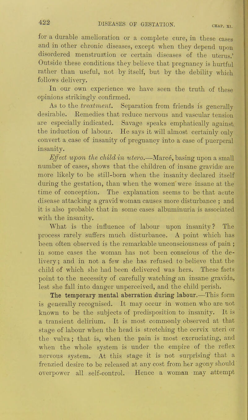 CHAP. XI. for a durable amelioration or a complete cure, in these cases and in other chronic diseases, except when they depend upon disordered menstruation or certain diseases of the uterus.' Outside these conditions they believe that pregnancy is hurtfid rather than useful, not by itself, but by the debility which follows delivery. In our own experience we have seen the truth of these opinions strikingly confirmed. As to the treatment. Separation from friends is generally desirable. Eemedies that reduce nervous and vascular tension are especially indicated. Savage speaks emphatically against the induction of labour. He says it will almost certainly only convert a case of insanity of pregnancy into a case of puerperal insanity. Effect upon the child in utero.—Marce, basing upon a small number of cases, shows that the children of insane gravidse are more likely to be still-born when the insanity declai-ed itself during the gestation, than when the women were insane at the time of conception. The explanation seems to be that acute disease attacking a gravid woman causes more disturbance ; and it is also probable that in some cases albuminuria is associated with the insanity. What is the influence of labour upon insanity ? The process rarely suffers much disturbance. A point which has been often observed is the remarkable unconsciousness of pain ; in some cases the woman has not been conscious of the de- livery; and in not a few she has refused to believe that the child of which she had been delivered was hers. These facts point to the necessity of carefully watching an insane gravida, lest she fall into danger unperceived, and the child perish. The temporary mental aberration during labour.—This form is generally recognised. It may occur in women who ai'e not known to be the subjects of predisposition to insanity. It is a transient delirium. It is most commonly observed at that stage of labour when the head is stretching the cervix uteri or the vulva; that is, when the pain is most excruciating, and when the whole system is under the empire of the reflex nervous system. At this stage it is not surprising that a frenzied desire to be released at any cost from htr agony should overpower all self-control. Hence a woman may attempt