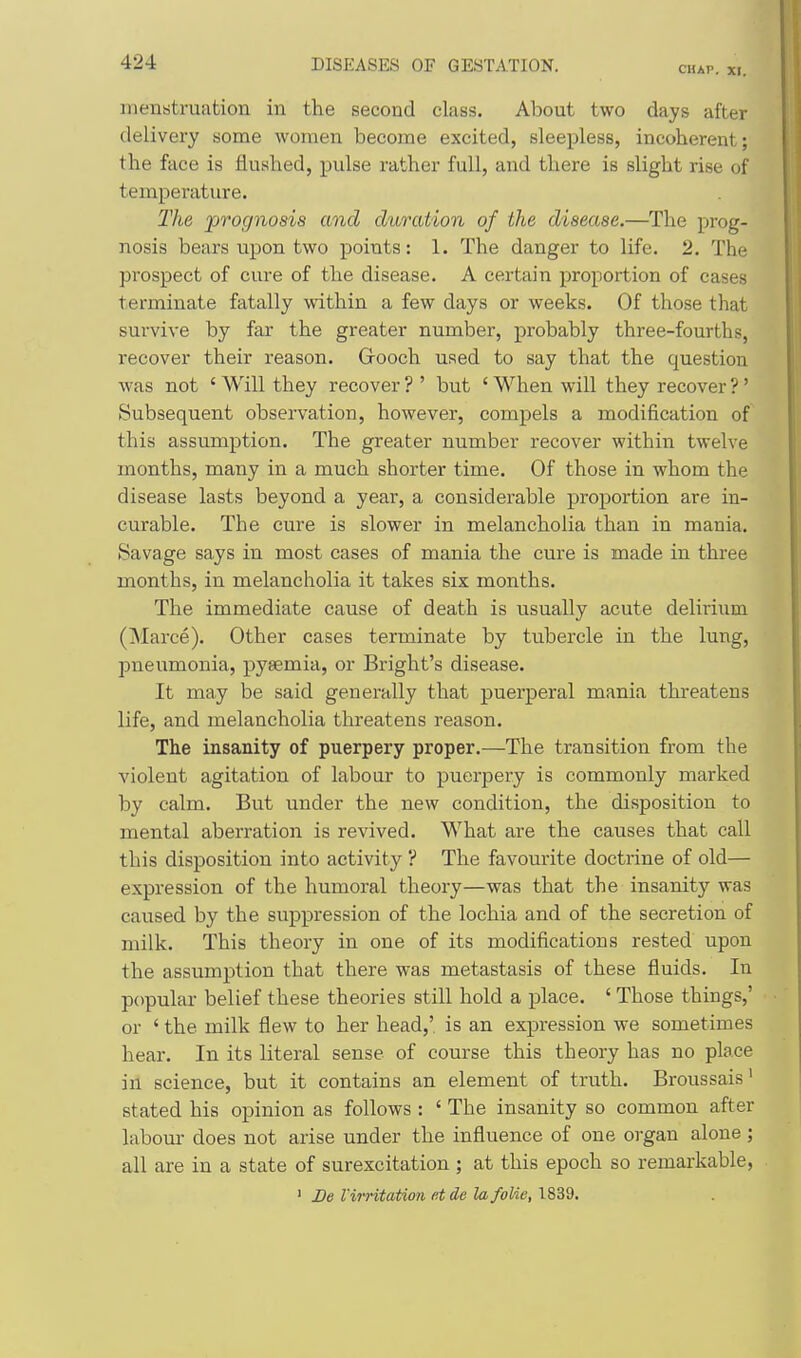 CHAP. XI, menstruation in the second class. About two days after delivery some women become excited, sleepless, incoherent; the face is flushed, pulse rather full, and there is slight rise of temperature. The 'prognosis and duration of the disease.—The prog- nosis bears upon two points: 1. The danger to life. 2. The prospect of cure of the disease. A certain proportion of cases terminate fatally within a few days or weeks. Of those that survive by far the greater number, probably three-fourths, recover their reason. Grooch used to say that the question was not ' Will they recover ? ' but ' When will they recover ?' Subsequent observation, however, compels a modification of this assumption. The greater number recover within twelve months, many in a much shorter time. Of those in whom the disease lasts beyond a year, a considerable proportion are in- curable. The cure is slower in melancholia than in mania. Savage says in most cases of mania the cure is made in three months, in melancholia it takes six months. The immediate cause of death is usually acute delirium (jNIarce). Other cases terminate by tubercle in the lung, pneumonia, pyaemia, or Bright's disease. It may be said generally that puerperal mania threatens life, and melancholia threatens reason. The insanity of puerpery proper.—The transition from the violent agitation of labour to puerpery is commonly marked by calm. But under the new condition, the disposition to mental aberration is revived. What are the causes that call this disposition into activity ? The favourite doctrine of old— expression of the humoral theory—was that the insanity was caused by the suppression of the lochia and of the secretion of milk. This theory in one of its modifications rested upon the assumption that there was metastasis of these fluids. In popular belief these theories still hold a place. ' Those things,' or ' the milk flew to her head,' is an expression we sometimes hear. In its literal sense of course this theory has no place in science, but it contains an element of truth. Broussais' stated his opinion as follows : ' The insanity so common after labour does not arise under the influence of one organ alone ; all are in a state of surexcitation ; at this epoch so remarkable, ' De I'irritation fit de lafolie, 1839.