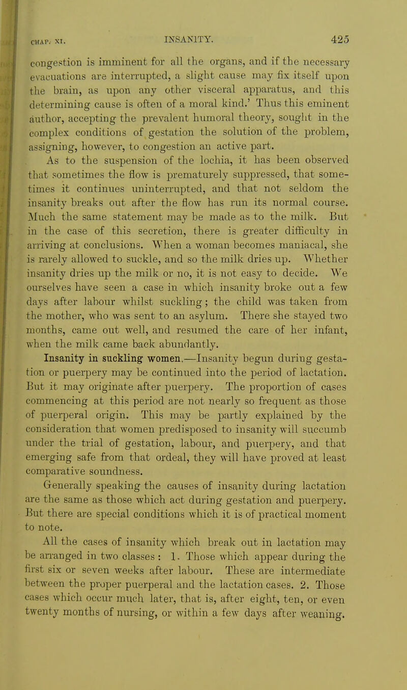 congestion is imminent for all the organs, and if the necessary evacuations are interrupted, a slight cause may fix itself upon the brain, as upon any other visceral apparatus, and this determining cause is often of a moral kind.' Thus this eminent author, accepting the prevalent humoral theory, souglit in the complex conditions of gestation the solution of the problem, assigning, however, to congestion an active part. As to the suspension of the lochia, it has been observed that sometimes the flow is prematurely suppressed, that some- times it continues uninterrupted, and that not seldom the insanity breaks out after the flow has run its normal course. Much the same statement may be made as to the milk. But in the case of this secretion, there is greater difficulty in arriving at conclusions. When a woman becomes maniacal, she is rarely allowed to suckle, and so the milk dries up. Whether insanity dries up the milk or no, it is not easy to decide. We ourselves have seen a case in which insanity broke out a few days after labour whilst suckling; the child was taken from the mother, who was sent to an asylum. There she stayed two months, came out well, and resumed the care of her infant, when the milk came back abundantly. Insanity in suckling women.—Insanity begun during gesta- tion or puerpery may be continued into the period of lactation. But it may originate after puerpery. The proportion of cases commencing at this period are not nearly so frequent as those of puerjjeral origin. This may be partly explained by the consideration that women predisposed to insanity will succumb under the trial of gestation, labour, and puerpery, and that emerging safe from that ordeal, they will have proved at least comparative soundness. Generally speaking the causes of insanity during lactation are the same as those which, act during gestation and puerpery. But there are special conditions which it is of practical moment to note. All the cases of insanity which break out in lactation may be an-anged in two classes : 1- Those which appear during the first six or seven weeks after labour. These are intermediate between the proper puerperal and the lactation cases. 2. Those cases which occur much later, that is, after eight, ten, or even twenty months of nursing, or within a few days after weaning.