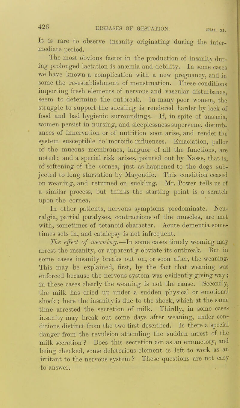 CHAP. XI. It is rare to observe insanity originating during the inter- mediate period. The most obvious factor in the production of insanity dur- ing prolonged lactation is anteraia and debility. In some cases we have known a complication with a new pregnancy, and in some the re-establishment of menstruation. These conditions importing fresh elements of nervous and vascular disturbance, seem to determine the outbreak. In many poor women, the struggle to support the suckling is rendered harder by lack of food and bad hygienic surroundings. If, in spite of aneemia, women persist in nursing, and sleeplessness supervene, disturb- ances of innervation or of nutrition soon arise, and render the system susceptible to morbific influences. Emaciation, pallor of the mucous membranes, languor of all the functions, are noted ; and a special risk arises, pointed out by Nasse, that is, of softening of the cornea, just as happened to the dogs sub- jected to long starvation by Magendie. This condition ceased on weaning, and returned on suckling. Mr. Power tells us of a similar process, but thinks the starting point is a scratch upon the cornea. In other patients, nervous symptoms predominate. Neu- ralgia, partial paralyses, contractions of the muscles, are met with, sometimes of tetanoid character. Acute dementia some- times sets in, and catalepsy is not infrequent. The effect of weaning.—In some cases timely weaning may arrest the insanity, or apparently obviate its outbreak. But in some cases insanity breaks out on, or soon after, the weaning. This may be explained, first, by the fact that weaning was enforced because the nervous system was evidently giving way; in these cases clearly the weaning is not the cause. Secondly, the milk has dried up under a sudden physical or emotional shock; here the insanity is due to the shock, which at the same time arrested the secretion of milk. Thirdly, in some cases insanity may break out some days after weaning, under con- ditions distinct from the two first described. Is there a special danger from the revulsion attending the sudden arrest of the milk secretion ? Does this secretion act as an emunctory, and being checked, some deleterious element is left to work as an irritant to the nervous system ? These questions are not easy to answer.
