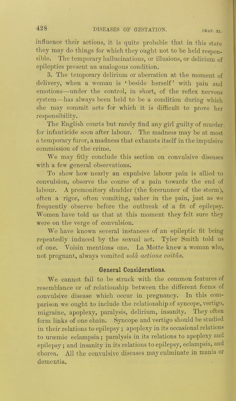 CHAP. XI. influence their actions, it is quite probable that in this state they may do things for which they ought not to be held respon- sible. The temporary hallucinations, or illusions, or delirium of epileptics present an analogous condition. 3. The temporary delirium or aberration at the moment of delivery, when a woman is ' beside herself' with pain and emotions—under the control, in short, of the reflex nervous system—has always been held to be a condition during which she may commit acts for which it is difficult to prove her responsibility. The English courts but rarely find any girl guilty of murder for infanticide soon after labour. The madness may be at most a temporary furor, a madness that exhausts itself in the impulsive commission of the crime. We may fitly conclude this section on convulsive diseases with a few general observations. To show how nearly an expulsive labour pain is allied to convulsion, observe the course of a pain towards the end of labour. A premonitory shudder (the forerunner of the storm), often a rigor, often vomiting, usher in the pain, just as we frequently observe before the outbreak of a fit of epilepsy. Women have told us that at this moment they felt sure they wei'e on the verge of convulsion. We have known several instances of an epileptic fit being repeatedly induced by the sexual act. Tyler Smith told us of one. Voisin mentions one. La Motte knew a woman who, not pregnant, always vomited sola actione coitHs. General Considerations. We cannot fail to be struck with the common features of resemblance or of relationship between the different forms of convulsive disease which occur in pregnancy. In this com- parison we ought to include the relationship of syncope, vertigo, migraine, apoplexy, paralysis, delirium, insanity. They often form links of one chain. Syncope and vertigo should be studied in their relations to epilepsy ; apoplexy in its occasional relations to uraemio eclampsia; paralysis in its relations to apoplexy and epilepsy; and insanity in its relations to epilepsy, eclampsia, and chorea. All the convulsive diseases may culminate in mania or dementia.