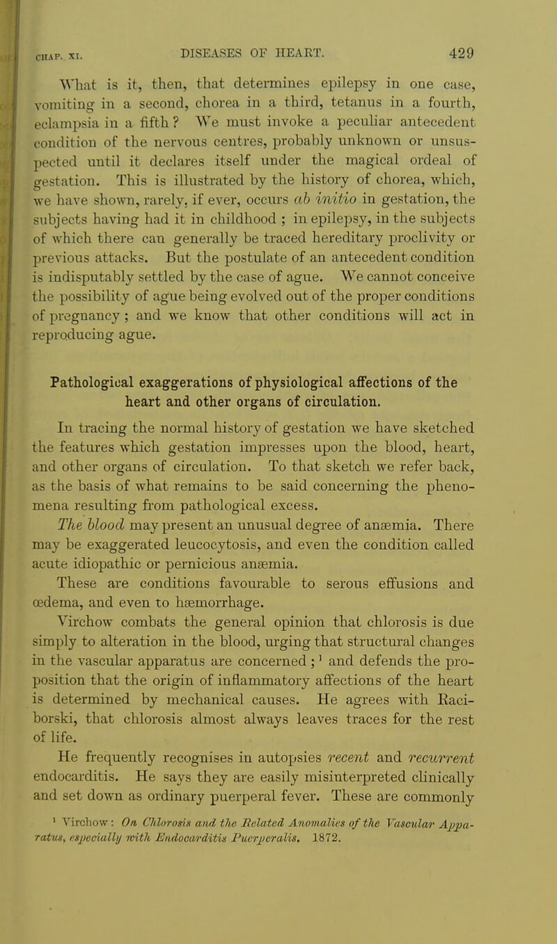 What is it, then, that determines epilepsy in one case, vomiting in a second, chorea in a third, tetanus in a fourth, eclampsia in a fifth ? We must invoke a peculiar antecedent condition of the nervous centres, probably unknown or unsus- pected until it declares itself under the magical ordeal of gestation. This is illustrated by the history of chorea, which, we have shown, rarely, if ever, occurs ah initio in gestation, the subjects having had it in childhood ; in epilepsy, in the subjects of which there can generally be traced hereditary proclivity or previous attacks. But the postulate of an antecedent condition is indisputably settled by the case of ague. We cannot conceive the possibility of ague being evolved out of the proper conditions of pregnancy; and we know that other conditions will act in reproducing ague. Pathological exaggerations of physiological affections of the heart and other organs of circulation. In tracing the normal history of gestation we have sketched the features which gestation impresses upon the blood, heart, and other organs of circulation. To that sketch we refer back, as the basis of what remains to be said concerning the pheno- mena resulting from pathological excess. The blood may present an unusual degree of anaemia. There may be exaggerated leucocytosis, and even the conditiou called acute idiopathic or pernicious aucemia. These are conditions favourable to serous effusions and oedema, and even to haemorrhage. Virchow combats the general opinion that chlorosis is due simply to alteration in the blood, urging that structural changes in the vascular apparatus are concerned;' and defends the pro- position that the origin of inflammatory affections of the heart is determined by mechanical causes. He agrees with Eaci- borski, that chlorosis almost always leaves traces for the rest of life. He frequently recognises in autopsies recent and recurrent endocarditis. He says they are easily misinterpreted clinically and set down as ordinary puerperal fever. These are commonly ' Virchow: On CJilorosis and tJie Related Anomalies of the Vascula?- Aj;pa- ratm, e»pecially with HJiidooarditig Puerjjeralis, 1872.
