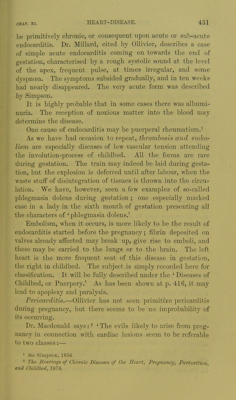 be primitively chronic, or consequent upon acute or sub-acute endocarditis. Dr. Millard, cited by OUivier, describes a case of simple acute endocarditis coming on towards the end of gestation, characterised by a rough systolic sound at the level of the apex, frequent pulse, at times irregular, and some dyspnoea. The symptoms subsided gradually, and in ten weeks had nearly disappeared. The very acute form was described by Simpson. It is highly probable that in some cases there was albumi- nuria. The reception of noxious matter into the blood may determine the disease. One cause of endocarditis may be puerperal rheumatism.' As we have had occasion to repeat, thrombosis and embo- lism are especially diseases of low vascular tension attending the involution-process of childbed. All the forms are rare dm-ing gestation. The train may indeed be laid during gesta- tion, but the explosion is deferred until after labour, when the waste stuff of disintegration of tissues is thrown into the circu- lation. We have, however, seen a few examples of so-called phlegmasia dolens during gestation ; one especially marked case in a lady in the sixth month of gestation presenting all the characters of ' phlegmasia dolens.' EmboUsm, when it occurs, is more likely to be the result of endocarditis started before the pregnancy; fibrin deposited on valves already affected may break up, give rise to emboli, and these may be carried to the lungs or to the brain. The left heaii is the more frequent seat of this disease in gestation, the right in childbed. The subject is simply recorded here for classification. It will be fully described under the ' Diseases of Childbed, or Puerpery.' As has been shown at p. 416, it may lead to apoplexy and paralysis. Pericarditis.—Ollivier has not seen primitive pericarditis during pregnancy, but there seems to be no improbability of its occurring. Dr. Macdonald says : ^ ' The evils likely to arise from preg- nancy in connection with cardiac lesions seem to be referable to two classes :— ' See Simpson, 1856 ' The Bewringx of Chronic Diseases of the Heart, Pregnancy, ParturiHon, and Childbed, 1878.