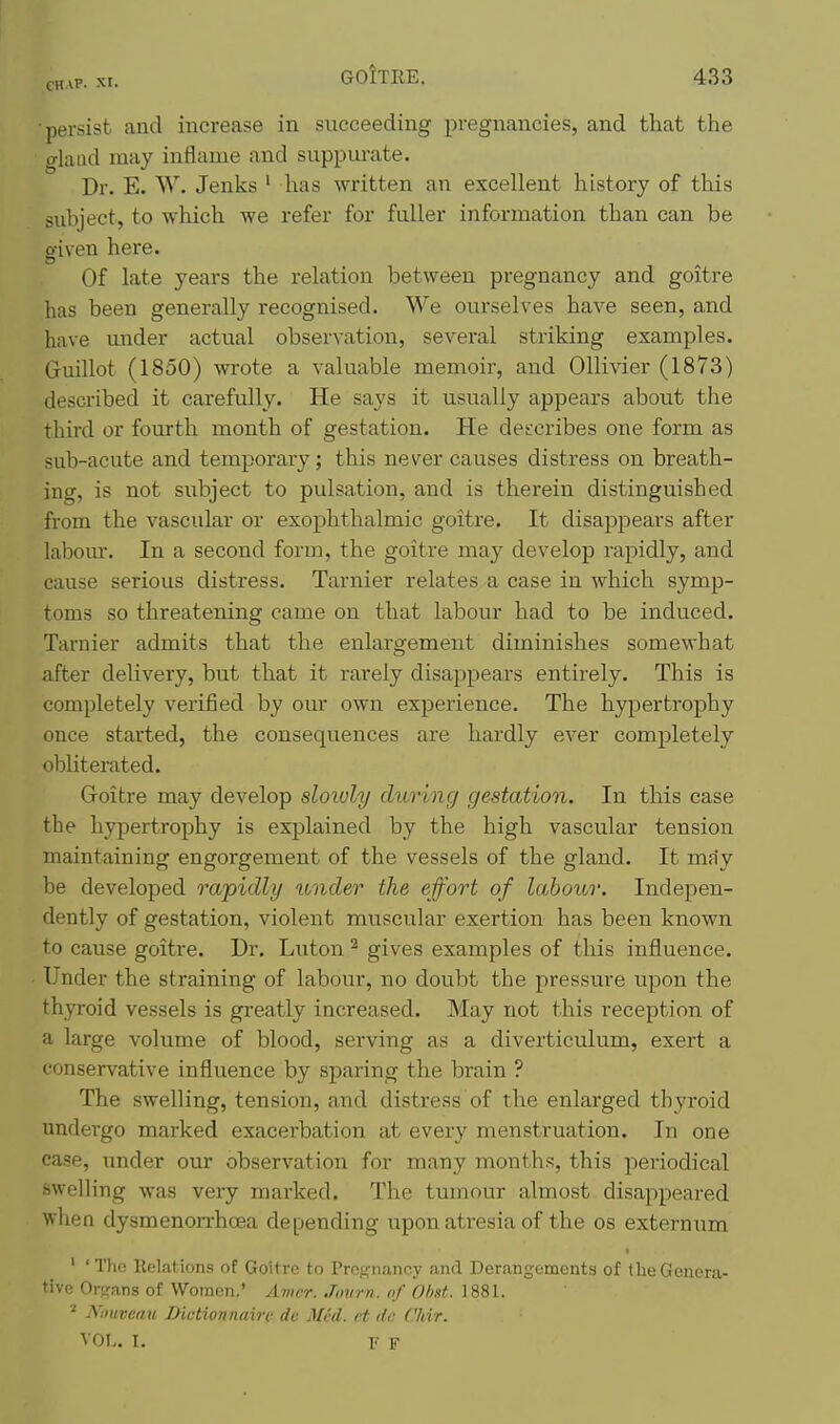 ■persist and increase in succeeding pregnancies, and that the gland may inflame and suppurate. Dr. E. W. Jenks ' has written an excellent history of this subject, to wliich we refer for fuller information than can be o-iven here. Of late years the relation between pregnancy and goitre has been generally recognised. We ourselves have seen, and have under actual observation, several striking examples. Gruillot (1850) wrote a valuable memoir, and OUivier (1873) described it carefully. He says it usually appears about the third or fourth month of gestation. He describes one form as sub-acute and temporary; this never causes distress on breath- ing, is not subject to pulsation, and is therein distinguished from the vascular or exophthalmic goitre. It disappears after labour. In a second form, the goitre may develop rapidly, and cause serious distress, Tarnier relates a case in which symp- toms so threatening came on that labour had to be induced. Tarnier admits that the enlargement diminishes somewhat after delivery, but that it rarely disappears entirely. This is completely verified by our own experience. The hjqpertrophy once started, the consequences are hardly ever completely obliterated. Goitre may develop sloioly during gestation. In this case the hypertrophy is explained by the high vascular tension maintaining engorgement of the vessels of the gland. It may be developed rapidly under the effort of labour. Indepen- dently of gestation, violent muscular exertion has been known to cause goitre. Dr. Luton ^ gives examples of this influence. Under the straining of labour, no doubt the pressure upon the thyroid vessels is greatly increased. May not this reception of a large volume of blood, serving as a diverticulum, exert a conservative influence by sparing the brain ? The swelling, tension, and distress of the enlarged thyroid undergo marked exacerbation at every menstruation. In one case, under our observation for many months, this periodical swelling was very marked. The tumour almost disappeared when dysmenorrhoea depending ixpon atresia of the os externum ' ' Tlic Relations of Goitre to Pregnancy and Derangements of the Genera- tive Ororans of Women.' Amcr. Journ. of Obd. 1881. ^ Nmveau Dictionnain: de Mid. ct de Chir. VOT,. I. F F