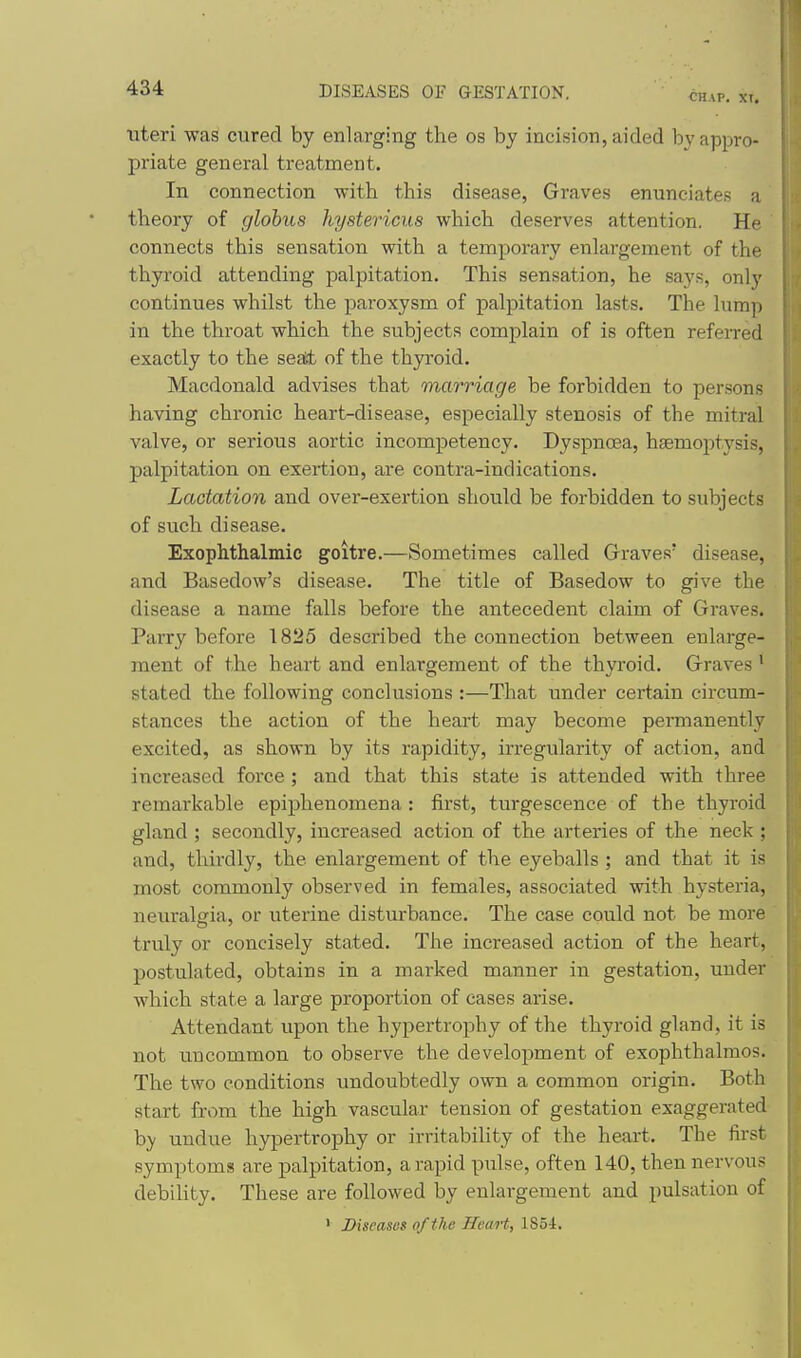 CHAP. XI, uteri was cured by enlarging the os by incision, aided by appro- priate general treatment. In connection with this disease, Graves enunciates a theory of globus hystericus which deserves attention. He connects this sensation with a temporary enlargement of the thyroid attending palpitation. This sensation, he says, only continues whilst the paroxysm of palpitation lasts. The lump in the throat which the subjects complain of is often refeiTed exactly to the sesii, of the thyroid. Macdonald advises that marriage be forbidden to persons having chronic heart-disease, especially stenosis of the mitral valve, or serious aortic incompetency. Dyspnoea, hjemoptysis, palpitation on exertion, are contra-indications. Lactation and over-exertion should be forbidden to subjects of such disease. Exophthalmic goitre.—Sometimes called Graves' disease, and Basedow's disease. The title of Basedow to give the disease a name falls before the antecedent claim of Graves. Parry before 1825 described the connection between enlarge- ment of the heart and enlargement of the thyroid. Graves' stated the following conclusions :—That under certain circum- stances the action of the heai't may become permanently excited, as shown by its rapidity, irregularity of action, and increased force; and that this state is attended with three remarkable epiphenomena: first, turgescence of the thyroid gland ; secondly, increased action of the arteries of the neck ; and, thirdly, the enlargement of the eyeballs ; and that it is most commonly observed in females, associated with hysteria, neuralgia, or uterine disturbance. The case could not be more truly or concisely stated. The increased action of the heart, postulated, obtains in a marked manner in gestation, under which state a large proportion of eases arise. Attendant upon the hypertrophy of the thyroid gland, it is not uncommon to observe the development of exophthalmos. The two conditions imdoubtedly own a common origin. Both start from the high vascular tension of gestation exaggerated hy undue hypertrophy or irritability of the heart. The first symptoms are palpitation, a rapid pulse, often 140, then nervous debility. These are followed by enlargement and pulsation of ' Diseases of the Heart, 185i.